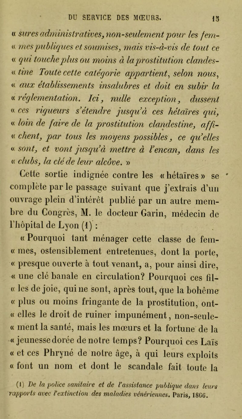 « sures administratives, non-seulement pour les fem- « mes publiques et soumises, mais vis-à-vis de tout ce « qui touche plus ou moins à la prostitution clandes- «fine Toute cette catégorie appartient, selon nous, « aux établissements insalubres et doit en subir la « réglementation. Ici, nulle exception, dussent « ccs rigueurs s’étendre jusqu’à ces hétaïres qui, « loin de faire de la prostitution clandestine, affi- « client, par tous les moyens possibles, ce qu’elles « sont, et vont jusqu’à mettre à l’encan, dans les « clubs, la clé de leur alcôve. » Cette sortie indignée contre les « hétaïres » se complète par le passage suivant que j’extrais d’un ouvrage plein d’intérêt publié par un autre mem- bre du Congrès, M. le docteur Garin, médecin de l’bôpital de Lyon (1) : « Pourquoi tant ménager cette classe de fem- « mes, ostensiblement entretenues, dont la porte, « presque ouverte à tout venant, a, pour ainsi dire, « une clé banale en circulation? Pourquoi ces fil- et les de joie, qui 11e sont, après tout, que la bohème « plus ou moins fringante de la prostitution, ont- « elles le droit de ruiner impunément, non-seule- « ment la santé, mais les mœurs et la fortune de la « jeunesse dorée de notre temps? Pourquoi ces Laïs « et ces Phryné de notre âge, à qui leurs exploits « font un nom et dont le scandale fait toute la ( I ) De la police sanitaire et de l’assistance publique dans leurs rapports avec l’extinction des maladies vénériennes. Paris, 18G0.