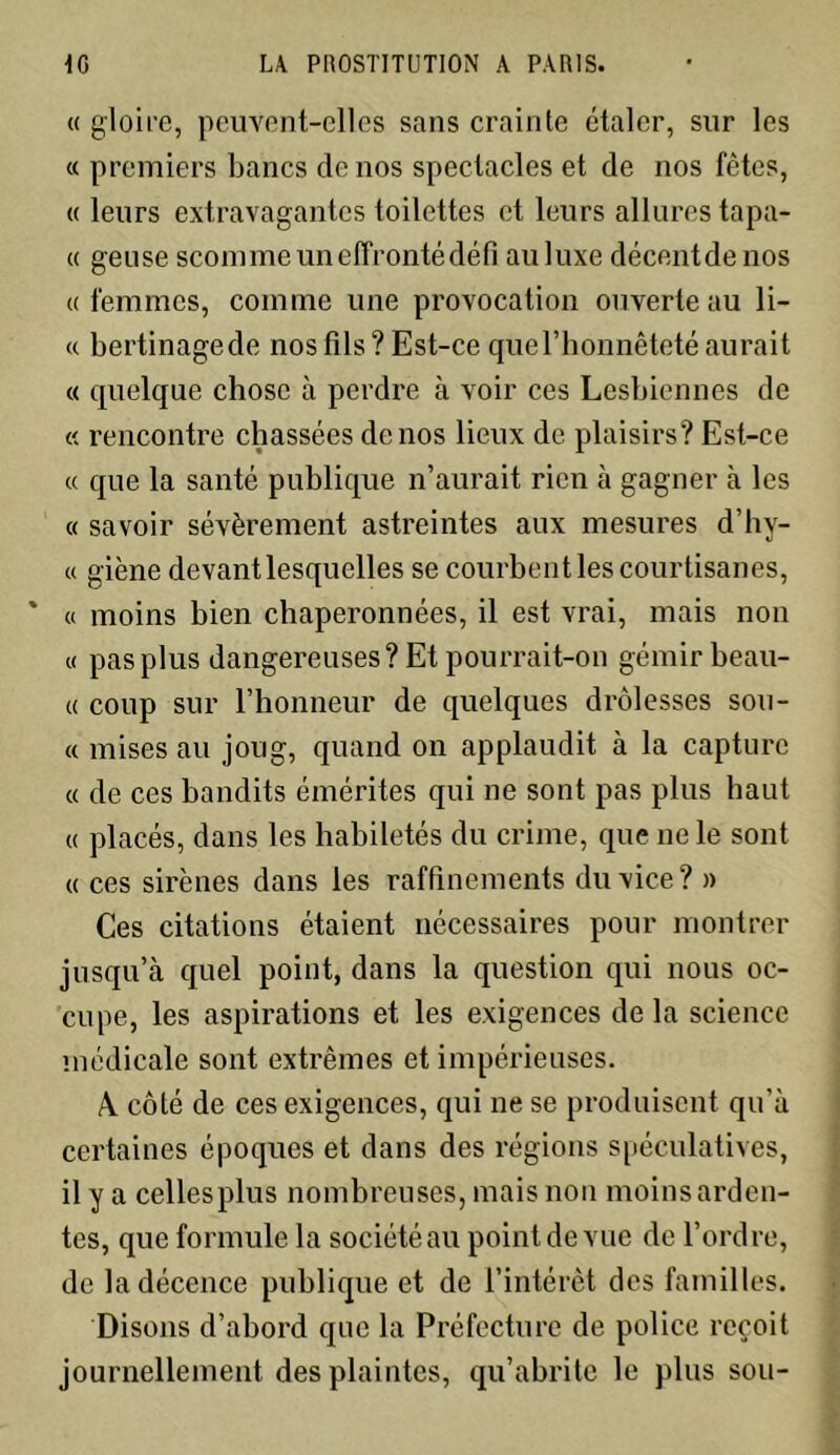 « gloire, peuvent-elles sans crainte étaler, sur les « premiers bancs de nos spectacles et de nos fêtes, « leurs extravagantes toilettes et leurs allures tapa- « geuse scomme un effronté défi auluxe décent de nos «femmes, comme une provocation ouverte au li- ce bertinagede nos fils? Est-ce quel’honnêteté aurait « quelque chose à perdre à voir ces Lesbiennes de « rencontre chassées de nos lieux de plaisirs? Est-ce « que la santé publique n’aurait rien à gagner à les « savoir sévèrement astreintes aux mesures d’hv- « giène devant lesquelles se courbent les courtisanes, « moins bien chaperonnées, il est vrai, mais non « pas plus dangereuses? El pourrait-on gémir beau- « coup sur l’honneur de quelques drôlesses sou- « mises au joug, quand on applaudit à la capture « de ces bandits émérites qui ne sont pas plus haut « placés, dans les habiletés du crime, que ne le sont « ces sirènes dans les raffinements du vice? » Ces citations étaient nécessaires pour montrer jusqu’à quel point, dans la question qui nous oc- cupe, les aspirations et les exigences de la science médicale sont extrêmes et impérieuses. A. côté de ces exigences, qui ne se produisent qu’à certaines époques et dans des régions spéculatives, il y a cellesplus nombreuses, mais non moins arden- tes, que formule la société au point de vue de l’ordre, de la décence publique et de l’intérêt des familles. Disons d’abord que la Préfecture de police reçoit journellement des plaintes, qu’abrite le plus sou-