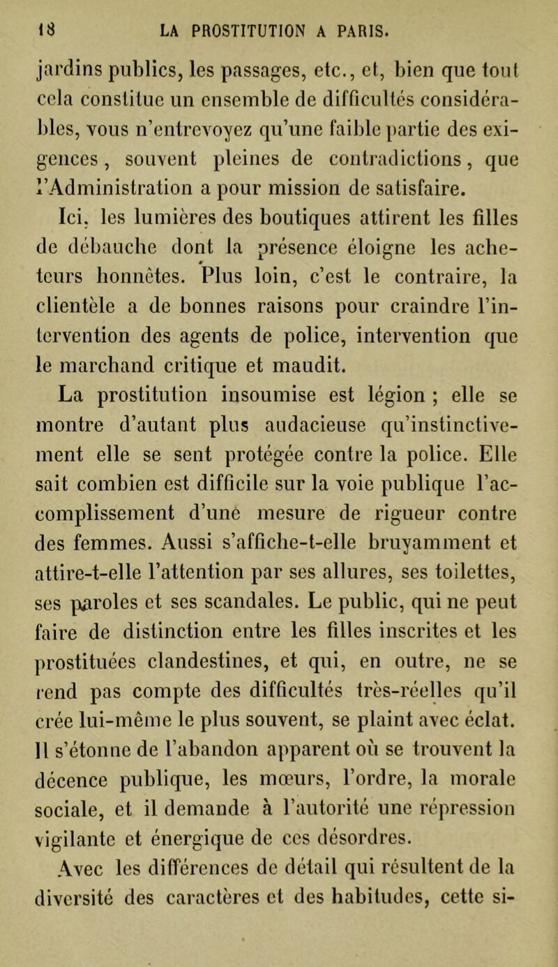 jardins publics, les passages, etc., et, bien que tout cela constitue un ensemble de difficultés considéra- bles, vous n’entrevoyez qu’une faible partie des exi- gences , souvent pleines de contradictions, que l’Administration a pour mission de satisfaire. Ici, les lumières des boutiques attirent les filles de débauche dont la présence éloigne les ache- teurs honnêtes. Plus loin, c’est le contraire, la clientèle a de bonnes raisons pour craindre l’in- tervention des agents de police, intervention que le marchand critique et maudit. La prostitution insoumise est légion ; elle se montre d’autant plus audacieuse qu’instinctive- ment elle se sent protégée contre la police. Elle sait combien est difficile sur la voie publique l’ac- complissement d’uné mesure de rigueur contre des femmes. Aussi s’affiche-t-elle bruyamment et attire-t-elle l’attention par ses allures, ses toilettes, ses paroles et ses scandales. Le public, qui ne peut faire de distinction entre les filles inscrites et les prostituées clandestines, et qui, en outre, ne se rend pas compte des difficultés très-réelles qu’il crée lui-même le plus souvent, se plaint avec éclat. Il s’étonne de l’abandon apparent où se trouvent la décence publique, les mœurs, l’ordre, la morale sociale, et il demande à l’autorité une répression vigilante et énergique de ces désordres. Avec les différences de détail qui résultent de la diversité des caractères et des habitudes, cette si-