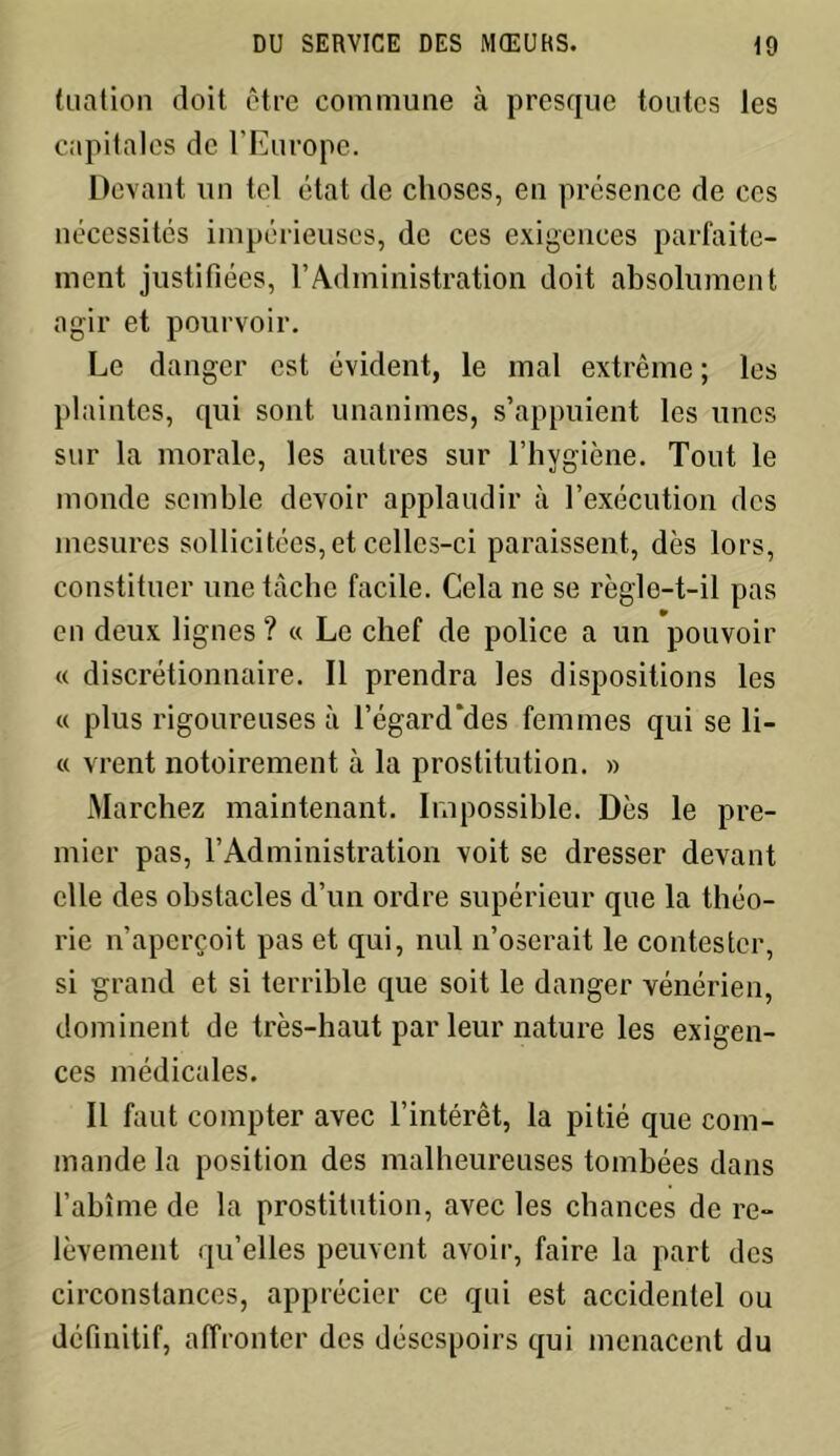 (nation doit être commune à presque toutes les capitales de l’Europe. Devant un tel état de choses, en présence de ces nécessités impérieuses, de ces exigences parfaite- ment justifiées, l’Administration doit absolument agir et pourvoir. Le danger est évident, le mal extrême ; les plaintes, qui sont unanimes, s’appuient les unes sur la morale, les autres sur l’hygiène. Tout le monde semble devoir applaudir à l’exécution des mesures sollicitées, et celles-ci paraissent, dès lors, constituer une tâche facile. Cela ne se règle-t-il pas en deux lignes ? « Le chef de police a un pouvoir « discrétionnaire. Il prendra les dispositions les « plus rigoureuses à 1’égard‘des femmes qui se li- « vrent notoirement à la prostitution. » Marchez maintenant. Impossible. Dès le pre- mier pas, l’Administration voit se dresser devant elle des obstacles d’un ordre supérieur que la théo- rie n’aperçoit pas et qui, nul n’oserait le contester, si grand et si terrible que soit le danger vénérien, dominent de très-haut par leur nature les exigen- ces médicales. Il faut compter avec l’intérêt, la pitié que com- mande la position des malheureuses tombées dans l’abîme de la prostitution, avec les chances de re- lèvement qu’elles peuvent avoir, faire la part des circonstances, apprécier ce qui est accidentel ou définitif, affronter des désespoirs qui menacent du