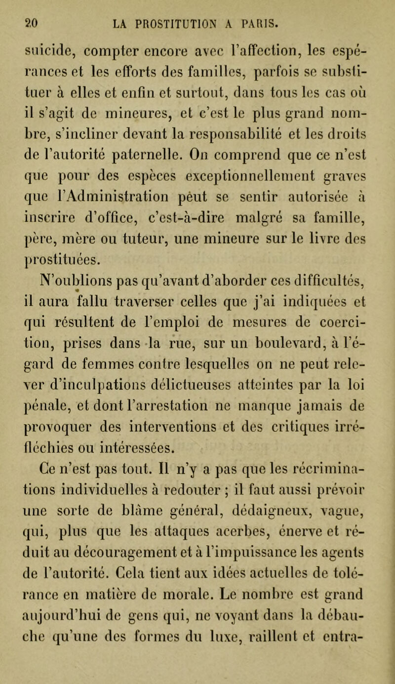 suicide, compter encore avec l’affection, les espé- rances et les efforts des familles, parfois se substi- tuer à elles et enfin et surtout, dans tous les cas ou il s’agit de mineures, et c’est le plus grand nom- bre, s’incliner devant la responsabilité et les droits de l’autorité paternelle. On comprend que ce n’est que pour des espèces exceptionnellement graves que l’Administration peut se sentir autorisée à inscrire d’office, c’est-à-dire malgré sa famille, père, mère ou tuteur, une mineure sur le livre des prostituées. N’oublions pas qu’avant d’aborder ces difficultés, il aura fallu traverser celles que j’ai indiquées et qui résultent de l’emploi de mesures de coerci- tion, prises dans la rue, sur un boulevard, à l’é- gard de femmes contre lesquelles on ne peut rele- ver d’inculpations délictueuses atteintes par la loi pénale, et dont l’arrestation ne manque jamais de provoquer des interventions et des critiques irré- fléchies ou intéressées. Ce n’est pas tout. Il n’y a pas que les récrimina- tions individuelles à redouter ; il faut aussi prévoir une sorte de blâme général, dédaigneux, vague, qui, plus que les attaques acerbes, énerve et ré- duit au découragement et à l’impuissance les agents de l’autorité. Cela tient aux idées actuelles de tolé- rance en matière de morale. Le nombre est grand aujourd’hui de gens qui, ne voyant dans la débau- che qu’une des formes du luxe, raillent et entra-