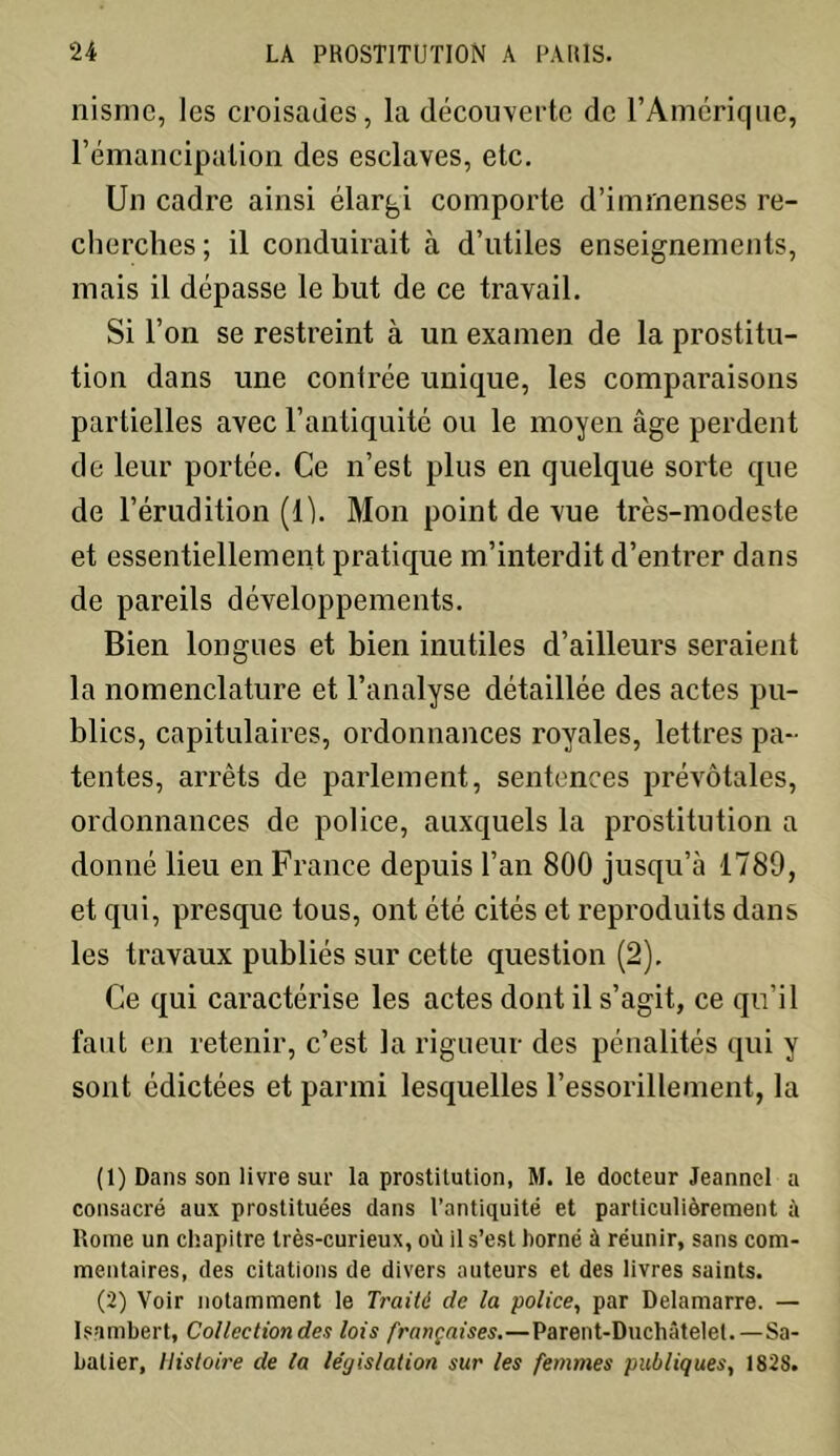 nisme, les croisades, la découverte de l’Amérique, l’émancipation des esclaves, etc. Un cadre ainsi élargi comporte d’immenses re- cherches ; il conduirait à d’utiles enseignements, mais il dépasse le but de ce travail. Si l’on se restreint à un examen de la prostitu- tion dans une contrée unique, les comparaisons partielles avec l’antiquité ou le moyen âge perdent de leur portée. Ce n’est plus en quelque sorte que de l’érudition (1 h Mon point de vue très-modeste et essentiellement pratique m’interdit d’entrer dans de pareils développements. Bien longues et bien inutiles d’ailleurs seraient la nomenclature et l’analyse détaillée des actes pu- blics, capitulaires, ordonnances royales, lettres pa- tentes, arrêts de parlement, sentences prévôtales, ordonnances de police, auxquels la prostitution a donné lieu en France depuis l’an 800 jusqu’à 1789, et qui, presque tous, ont été cités et reproduits dans les travaux publiés sur cette question (2). Ce qui caractérise les actes dont il s’agit, ce qu'il faut en retenir, c’est la rigueur des pénalités qui y sont édictées et parmi lesquelles l’essorillement, la (1) Dans son livre sur la prostitution, M. le docteur Jeannel a consacré aux prostituées dans l’antiquité et particulièrement à Rome un chapitre très-curieux, où il s’est borné à réunir, sans com- mentaires, des citations de divers auteurs et des livres saints. (2) Voir notamment le Traité de la police, par Delamarre. — Isambert, Collection de a lois françaises.—Parent-Duchâtelet. —Sa- batier, Histoire de la législation sur les femmes publiques, 182S.