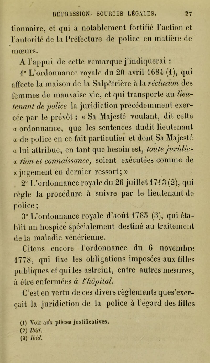 tionnaire, et qui a notablement fortifié l’action et l’autorité de la Préfecture de police en matière de mœurs. A l’appui de cette remarque j’indiquerai : 1° L’ordonnance royale du 20 avril 1684 (1), qui affecte la maison de la Salpêtrière à la réclusion des femmes de mauvaise vie, et qui transporte au lieu- tenant de police la juridiction précédemment exer- cée par le prévôt : « Sa Majesté voulant, dit cette « ordonnance, que les sentences dudit lieutenant « de police en ce fait particulier et dont Sa Majesté « lui attribue, en tant que besoin est, toute jurichc- « tion et connaissance, soient exécutées comme de «jugement en dernier ressort; » 2° L’ordonnance royale du 26 juillet 1713 (2), qui règle la procédure à suivre par le lieutenant de police ; 3° L’ordonnance royale d’août 1785 (3), qui éta- blit un hospice spécialement destiné au traitement de la maladie vénérienne. Citons encore l’ordonnance du 6 novembre 1778, qui fixe les obligations imposées aux filles publiques et qui les astreint, entre autres mesures, à être enfermées à l’hôpital. C’est en vertu de ces divers règlements ques’exer- çait la juridiction de la police à l’égard des filles (1) Voir aux pièces justificatives. (2) Ibid. (3) Ibid.