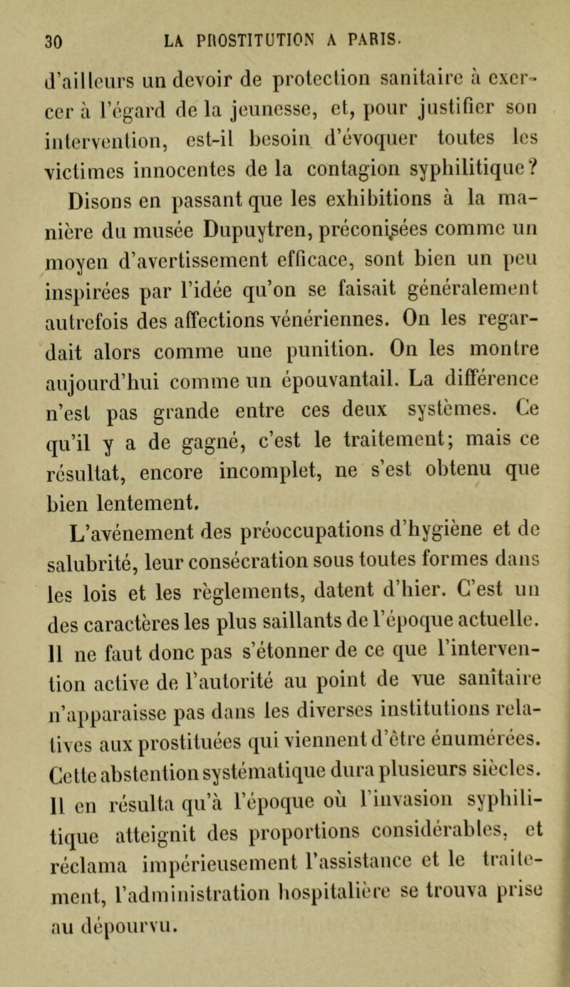 d’ailleurs un devoir de protection sanitaire à exer- cer à l’égard delà jeunesse, et, pour justifier son intervention, est-il besoin d’évoquer toutes les victimes innocentes delà contagion syphilitique? Disons en passant que les exhibitions cà la ma- nière du musée Dupuytren, préconisées comme un moyen d’avertissement efficace, sont bien un peu inspirées par l’idée qu’on se faisait généralement autrefois des affections vénériennes. On les regar- dait alors comme une punition. On les montre aujourd’hui comme un épouvantail. La différence n’est pas grande entre ces deux systèmes. Ce qu’il y a de gagné, c’est le traitement; mais ce résultat, encore incomplet, ne s’est obtenu que bien lentement. L’avénement des préoccupations d’hygiène et de salubrité, leur consécration sous toutes formes dans les lois et les règlements, datent d’hier. C’est un des caractères les plus saillants de l’époque actuelle. 11 ne faut donc pas s’étonner de ce que l’interven- tion active de Vautorité au point de vue sanitaire n’apparaisse pas dans les diverses institutions rela- tives aux prostituées qui viennent d’être énumérées. Cette abstention systématique dura plusieurs siècles. 11 en résulta qu’à l’époque où l’invasion syphili- tique atteignit des proportions considérables, et réclama impérieusement l’assistance et le traite- ment, l’administration hospitalière se trouva prise au dépourvu.