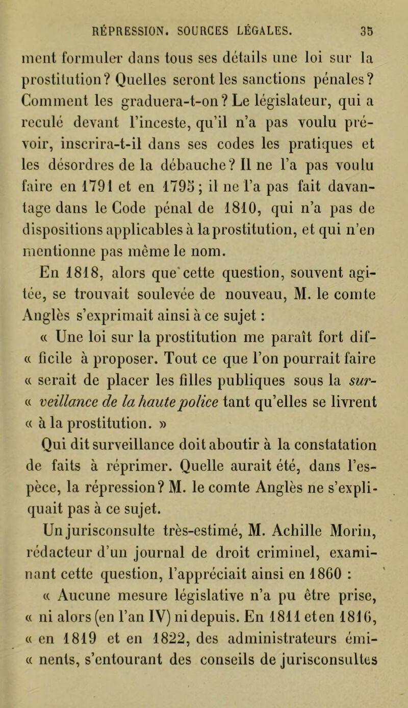 ment formuler dans tous ses détails une loi sur la prostitution? Quelles seront les sanctions pénales? Comment les graduera-t-on? Le législateur, qui a reculé devant l’inceste, qu’il n’a pas voulu pré- voir, inscrira-t-il dans ses codes les pratiques et les désordres de la débauche ? Il ne l’a pas voulu faire en 1791 et en 1795; il ne l’a pas fait davan- tage dans le Code pénal de 1810, qui n’a pas de dispositions applicables à la prostitution, et qui n’en mentionne pas même le nom. En 1818, alors que cette question, souvent agi- tée, se trouvait soulevée de nouveau, M. le comte Angles s’exprimait ainsi à ce sujet : « Une loi sur la prostitution me paraît fort dif- « ficile à proposer. Tout ce que l’on pourrait faire « serait de placer les filles publiques sous la sur- « veillance de la haute 'police tant qu’elles se livrent « à la prostitution. » Qui dit surveillance doit aboutir à la constatation de faits à réprimer. Quelle aurait été, dans l’es- pèce, la répression? M. le comte Angles ne s’expli- quait pas à ce sujet. Un jurisconsulte très-estimé, M. Achille Morin, rédacteur d’un journal de droit criminel, exami- nant cette question, l’appréciait ainsi en 1860 : « Aucune mesure législative n’a pu être prise, « ni alors (en l’an IV) ni depuis. En 1811 et en 1816, « en 1819 et en 1822, des administrateurs émi- « nents, s’entourant des conseils de jurisconsultes