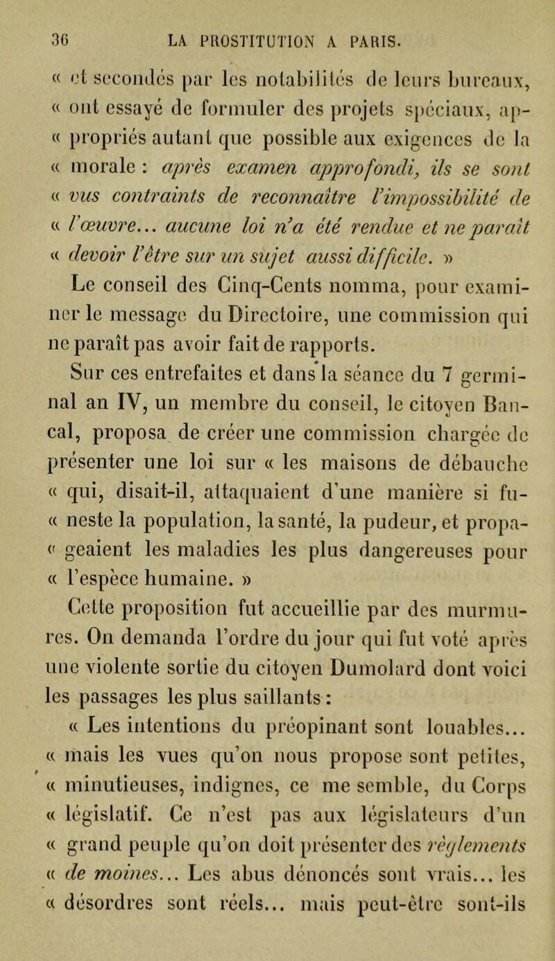 « et secondés par les notabilités de leurs bureaux, « ont essayé de formuler des projets spéciaux, ap- « propriés autant que possible aux exigences de la « morale : après examen approfondi, ils se sont « vus contraints de reconnaître l’impossibilité de « l'œuvre... aucune loi n’a été rendue et ne paraît. « devoir l’être sur un sujet aussi difficile. » Le conseil des Cinq-Cents nomma, pour exami- ner le message du Directoire, une commission qui ne paraît pas avoir fait de rapports. Sur ces entrefaites et dans la séance du 7 germi- nal an IV, un membre du conseil, le citoven Ban- cal, proposa de créer une commission chargée de présenter une loi sur « les maisons de débauche « qui, disait-il, attaquaient d'une manière si fu- « neste la population, la santé, la pudeur, et propa- c geaient les maladies les plus dangereuses pour « l’espèce humaine. » Cette proposition fut accueillie par des murmu- res. On demanda l’ordre du jour qui fut voté après une violente sortie du citoyen Dumolard dont voici les passages les plus saillants : « Les intentions du préopinant sont louables... « mais les vues qu’on nous propose sont petites, » « minutieuses, indignes, ce me semble, du Corps « législatif. Ce n’est pas aux législateurs d’un « grand peuple qu’on doit présenter des règlements « de moines... Les abus dénoncés sont vrais... les « désordres sont réels... mais peut-être sont-ils