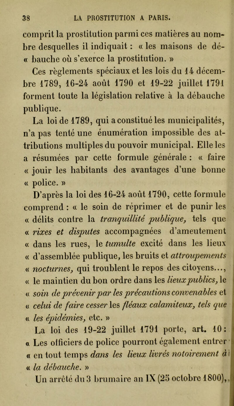 comprit la prostitution parmi ces matières au nom- bre desquelles il indiquait : « les maisons de dé- « bauche où s’exerce la prostitution. » Ces règlements spéciaux et les lois du 14 décem- bre 1789, 16-24 août 1790 et 19-22 juillet 1791 forment toute la législation relative à la débauche publique. La loi de 1789, qui a constitué les municipalités, n’a pas tenté une énumération impossible des at- tributions multiples du pouvoir municipal. Elle les a résumées par cette formule générale : « faire « jouir les habitants des avantages d’une bonne « police. » D’après la loi des 16-24 août 1790, cette formule comprend : « le soin de réprimer et de punir les « délits contre la tranquillité publique, tels que « rixes et disqmtes accompagnées d’ameutement « dans les rues, le tumulte excité dans les lieux c( d’assemblée publique, les bruits et attroupements « nocturnes, qui troublent le repos des citoyens..., « le maintien du bon ordre dans les lieux publics, le « soin de prévenir par les précau tions convenables et « celui de faire cesser les fléaux calamiteux, tels que a les épidémies, etc. » La loi des 19-22 juillet 1791 porte, art. 10: « Les officiers de police pourront également entrer « en tout temps dans les lieux livrés notoirement à « la débauche. » Un arreté du 3 brumaire an IX (25 octobre 1800),. j