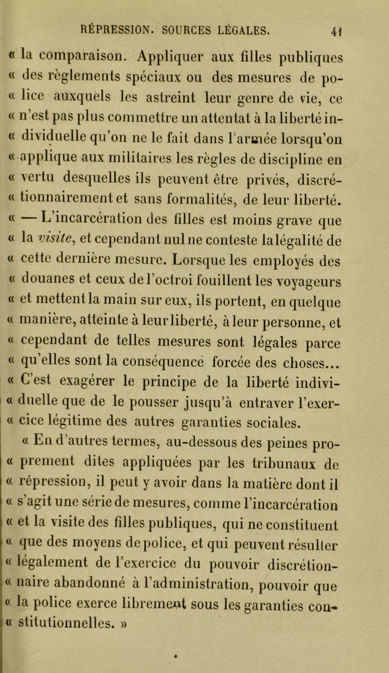 « la comparaison. Appliquer aux filles publiques « des règlements spéciaux ou des mesures de po- « lice auxquels les astreint leur genre de vie, ce « n’est pas plus commettre un attentat à la liberté in- « dividuelle qu’on ne le fait dans l'armée lorsqu’on « applique aux militaires les règles de discipline en « vertu desquelles ils peuvent être privés, discré- « tionnairement et sans formalités, de leur liberté. (< — L incarcération des filles est moins grave que « la visite, et cependant nul ne conteste lalégalité de « cette dernière mesure. Lorsque les employés des « douanes et ceux de l’octroi fouillent les voyageurs « et mettent la main sur eux, ils portent, en quelque « manière, atteinte à leur liberté, à leur personne, et « cependant de telles mesures sont légales parce « qu’elles sont la conséquence forcée des choses... « C’est exagérer le principe de la liberté indivi- « duelle que de le pousser jusqu’à entraver l’exer- « cice légitime des autres garanties sociales. « En d’autres termes, au-dessous des peines pro- « prement dites appliquées par les tribunaux de « répression, il peut y avoir dans la matière dont il « s’agit une série de mesures, comme l’incarcération « et la visite des filles publiques, qui ne constituent « que des moyens de police, et qui peuvent résulter « légalement de l’exercice du pouvoir discrétion- « naire abandonné à l’administration, pouvoir que « la police exerce librement sous les garanties coû- te stitutionnelles. »