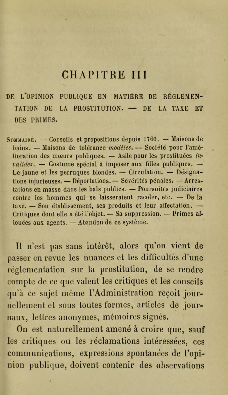 DR L'OPINION PUBLIQUE EN MATIÈRE DE RÉGLEMEN- TATION DE LA PROSTITUTION. — DE LA TAXE ET DES PRIMES. Sommaire. —Conseils et propositions depuis 1760. — Maisons de bains. — Maisons de tolérance modèles. — Société pour l'amé- lioration des mœurs publiques. — Asile pour les prostituées in- valides. — Costume spécial à imposer aux filles publiques. — Le jaune et les perruques blondes. — Circulation. — Désigna- tions injurieuses. — Déportations. — Sévérités pénales. — Arres- tations en masse dans les bals publics. — Poursuites judiciaires contre les hommes qui se laisseraient racoler, etc. — De la taxe. — Son établissement, ses produits et leur affectation. — Critiques dont elle a été l’objet. — Sa suppression. — Primes al- louées aux agents. — Abandon de ce système. Il n’est pas sans intérêt, alors qu’on vient de passer en revue les nuances et les difficultés d’une réglementation sur la prostitution, de se rendre compte de ce que valent les critiques et les conseils qu’à ce sujet même l’Administration reçoit jour- nellement et sous toutes formes, articles de jour- naux, lettres anonymes, mémoires signés. On est naturellement amené à croire que, sauf les critiques ou les réclamations intéressées, ces communications, expressions spontanées de l’opi- nion publique, doivent contenir des observations