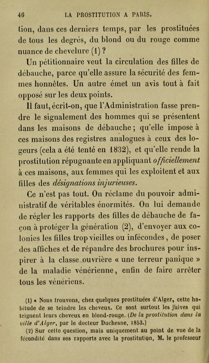 lion, dans ces derniers temps, par les prostituées de tous les degrés, du blond ou du rouge comme nuance de chevelure (1) ? Un pétitionnaire veut la circulation des filles de débauche, parce qu’elle assure la sécurité des fem- mes honnêtes. Un autre émet un avis tout à fait opposé sur les deux points. Il faut, écrit-on, que l’Administration fasse pren- dre le signalement des hommes qui se présentent dans les maisons de débauche ; qu’elle impose à ces maisons des registres analogues à ceux des lo- geurs (cela a été tenté en 1832), et qu’elle rende la prostitution répugnante en appliquant officiellement à ces maisons, aux femmes qui les exploitent et aux filles des désignations injurieuses. Ce n’est pas tout. On réclame du pouvoir admi- nistratif de véritables énormités. On lui demande de régler les rapports des filles de débauche de fa- çon à protéger la génération (2), d’envoyer aux co- lonies les filles trop vieilles ou infécondes, de poser des affiches et de répandre des brochures pour ins- pirer à la classe ouvrière « une terreur panique » de la maladie vénérienne, enfin de faire arrêter tous les vénériens. (1) « Nous trouvons, chez quelques prostituées d’Alger, cette ha- bitude de se teindre les cheveux. Ce sont surtout les juives qui teignent leurs cheveux en blond-rouge. (De la prostitution dans la ville d'Alger, par le docteur Duchesne, 1853.) (2) Sur cette question, mais uniquement au point de vue de la fécondité dans ses rapports avec la prostitution, M. le professeur