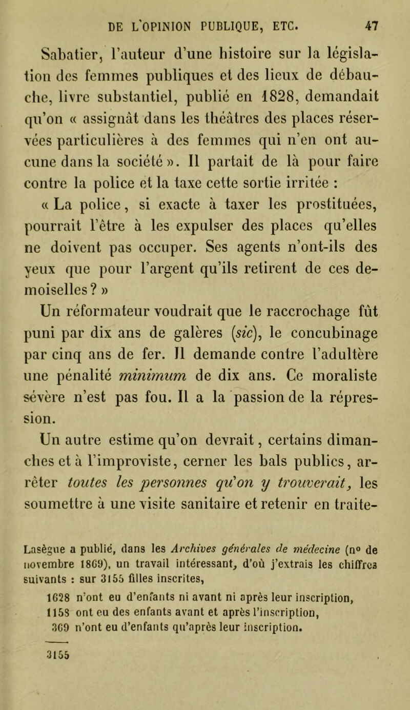 Sabatier, l’auteur d’une histoire sur la législa- tion des femmes publiques et des lieux de débau- che, livre substantiel, publié en 1828, demandait qu’on « assignât dans les théâtres des places réser- vées particulières à des femmes qui n’en ont au- cune dans la société». Il partait de là pour faire contre la police et la taxe cette sortie irritée : « La police, si exacte à taxer les prostituées, pourrait l’être à les expulser des places qu’elles ne doivent pas occuper. Ses agents n’ont-ils des yeux que pour l’argent qu’ils retirent de ces de- moiselles? » Un réformateur voudrait que le raccrochage fût puni par dix ans de galères [sic), le concubinage par cinq ans de fer. Il demande contre l’adultère une pénalité minimum de dix ans. Ce moraliste sévère n’est pas fou. Il a la passion de la répres- sion. Un autre estime qu’on devrait, certains diman- ches et à l’improviste, cerner les bals publics, ar- rêter toutes les personnes qu'on y trouverait, les soumettre à une visite sanitaire et retenir en traite- Lasègue a publié, dans les Archives générales de médecine (n° de novembre 1869), un travail intéressant, d’où j’extrais les chiffres suivants : sur 3155 filles inscrites, 1628 n’ont eu d’enfants ni avant ni après leur inscription, 1153 ont eu des enfants avant et après l’inscription, 369 n’ont eu d’enfants qu’après leur inscription. 3155