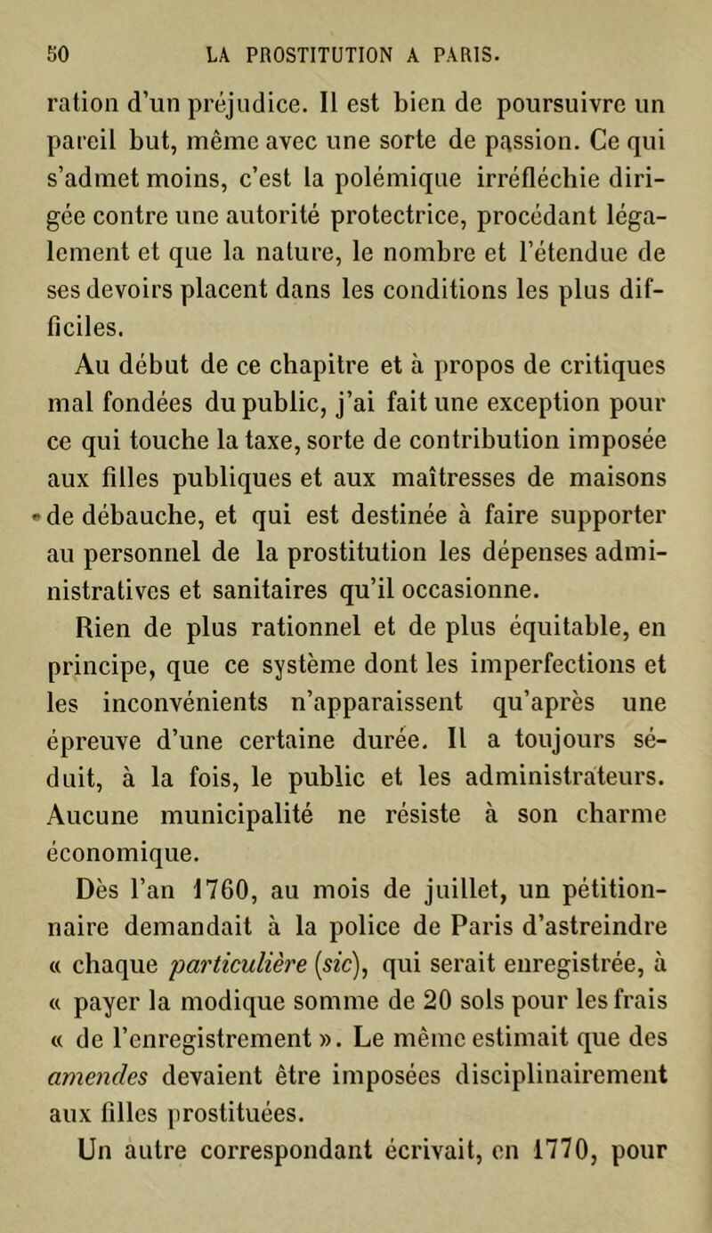 ration d’un préjudice. Il est bien de poursuivre un pareil but, même avec une sorte de passion. Ce qui s’admet moins, c’est la polémique irréfléchie diri- gée contre une autorité protectrice, procédant léga- lement et que la nature, le nombre et l’étendue de ses devoirs placent dans les conditions les plus dif- ficiles. Au début de ce chapitre et à propos de critiques mal fondées du public, j’ai fait une exception pour ce qui touche la taxe, sorte de contribution imposée aux filles publiques et aux maîtresses de maisons • de débauche, et qui est destinée à faire supporter au personnel de la prostitution les dépenses admi- nistratives et sanitaires qu’il occasionne. Rien de plus rationnel et de plus équitable, en principe, que ce système dont les imperfections et les inconvénients n’apparaissent qu’après une épreuve d’une certaine durée. Il a toujours sé- duit, à la fois, le public et les administrateurs. Aucune municipalité ne résiste à son charme économique. Dès l’an 1760, au mois de juillet, un pétition- naire demandait à la police de Paris d’astreindre « chaque 'particulière (sic), qui serait enregistrée, à « payer la modique somme de 20 sols pour les frais « de l’enregistrement ». Le même estimait que des amendes devaient être imposées disciplinairement aux filles prostituées. Un autre correspondant écrivait, en 1770, pour