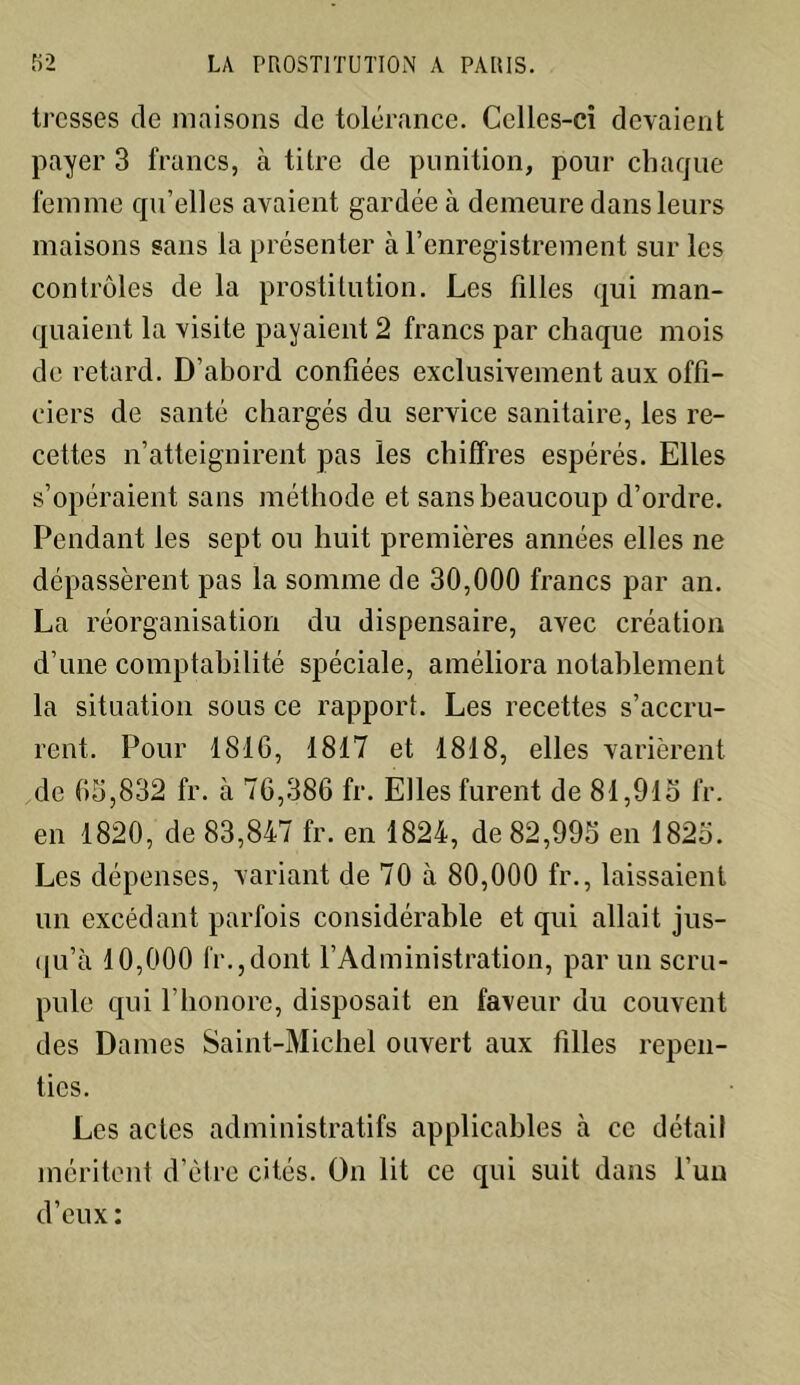tresses de maisons de tolérance. Celles-ci devaient payer 3 francs, à titre de punition, pour chaque femme qu’elles avaient gardée à demeure dans leurs maisons sans la présenter à l’enregistrement sur les contrôles de la prostitution. Les filles qui man- quaient la visite payaient 2 francs par chaque mois de retard. D’abord confiées exclusivement aux offi- ciers de santé chargés du service sanitaire, les re- cettes n’atteignirent pas les chiffres espérés. Elles s’opéraient sans méthode et sans beaucoup d’ordre. Pendant les sept ou huit premières années elles ne dépassèrent pas la somme de 30,000 francs par an. La réorganisation du dispensaire, avec création d’une comptabilité spéciale, améliora notablement la situation sous ce rapport. Les recettes s’accru- rent. Pour 1816, 1817 et 1818, elles varièrent de 65,832 fr. à 76,386 fr. Elles furent de 81,915 fr. en 1820, de 83,847 fr. en 1824, de 82,995 en 1825. Les dépenses, variant de 70 à 80,000 fr., laissaient un excédant parfois considérable et qui allait jus- qu’à 10,000 fr.,dont l’Administration, par un scru- pule qui l’honore, disposait en faveur du couvent des Dames Saint-Michel ouvert aux filles repen- ties. Les actes administratifs applicables à ce détail méritent d’ètre cités. On lit ce qui suit dans l’un d’eux :