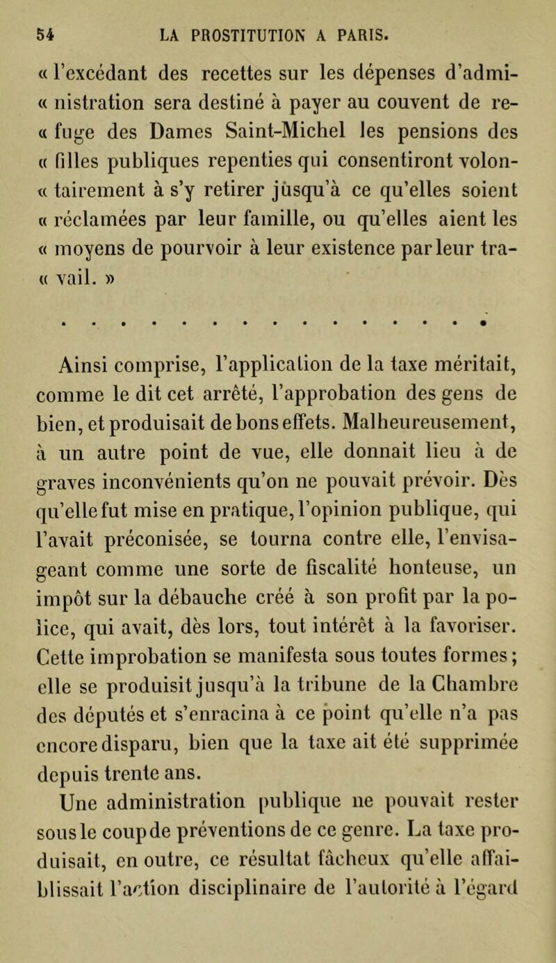 « l'excédant des recettes sur les dépenses d’admi- « nistration sera destiné à payer au couvent de re- « fuge des Dames Saint-Michel les pensions des « filles publiques repenties qui consentiront volon- « tairement à s’y retirer jusqu’à ce qu’elles soient « réclamées par leur famille, ou qu’elles aient les « moyens de pourvoir à leur existence parleur tra- « vail. » Ainsi comprise, l’application de la taxe méritait, comme le dit cet arrêté, l’approbation des gens de bien, et produisait de bons effets. Malheureusement, à un autre point de vue, elle donnait lieu à de graves inconvénients qu’on ne pouvait prévoir. Dès qu’elle fut mise en pratique, l’opinion publique, qui l’avait préconisée, se tourna contre elle, l’envisa- geant comme une sorte de fiscalité honteuse, un impôt sur la débauche créé à son profit par la po- lice, qui avait, dès lors, tout intérêt à la favoriser. Cette improbation se manifesta sous toutes formes ; elle se produisit jusqu’à la tribune de la Chambre des députés et s’enracina à ce point qu’elle n’a pas encore disparu, bien que la taxe ait été supprimée depuis trente ans. Une administration publique ne pouvait rester sous le coupde préventions de ce genre. La taxe pro- duisait, en outre, ce résultat fâcheux qu’elle affai- blissait l’action disciplinaire de l’autorité à l’égard