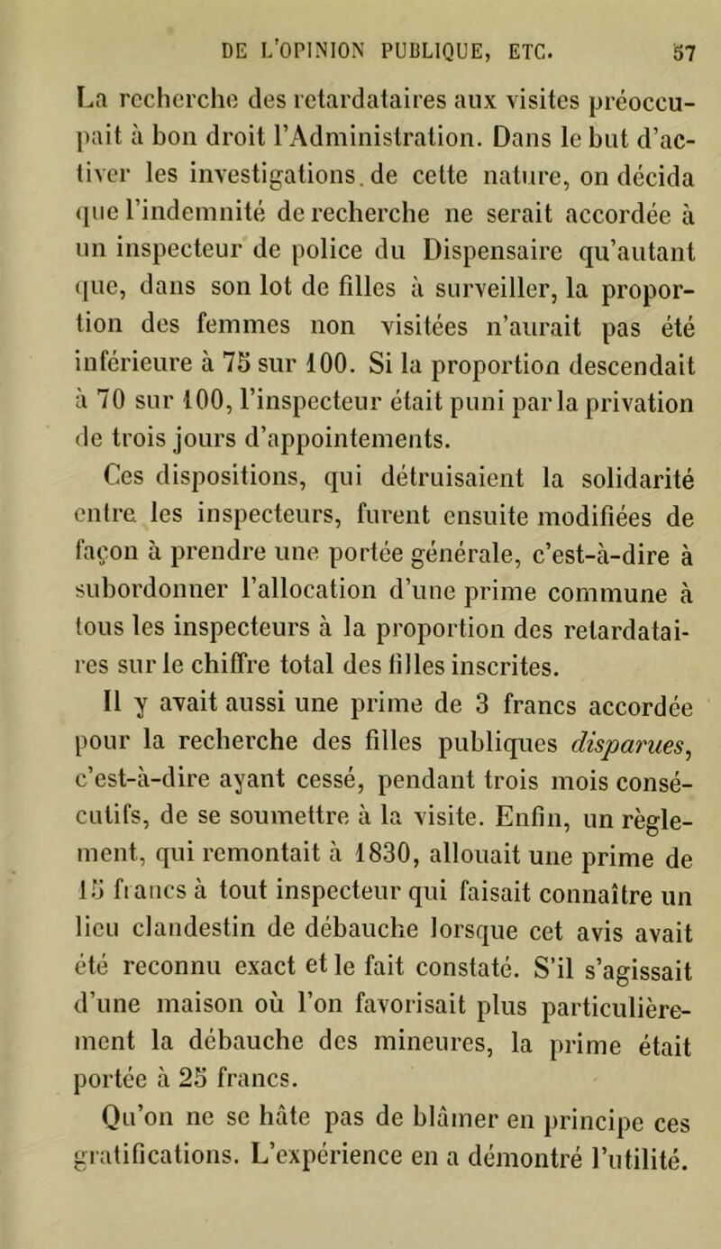 La recherche des retardataires aux visites préoccu- pait à bon droit l’Administration. Dans le but d’ac- tiver lesinvestigations.de cette nature, on décida que l’indemnité de recherche ne serait accordée à un inspecteur de police du Dispensaire qu’autant que, dans son lot de filles à surveiller, la propor- tion des femmes non visitées n’aurait pas été inférieure à 75 sur 100. Si la proportion descendait à 70 sur 100, l’inspecteur était puni parla privation de trois jours d’appointements. Ces dispositions, qui détruisaient la solidarité entre les inspecteurs, furent ensuite modifiées de façon à prendre une portée générale, c’est-à-dire à subordonner l’allocation d’une prime commune à tous les inspecteurs à la proportion des retardatai- res sur le chiffre total des tilles inscrites. Il y avait aussi une prime de 3 francs accordée pour la recherche des filles publiques disparues, c’est-à-dire ayant cessé, pendant trois mois consé- cutifs, de se soumettre à la visite. Enfin, un règle- ment, qui remontait à 1830, allouait une prime de 15 francs à tout inspecteur qui faisait connaître un lieu clandestin de débauche lorsque cet avis avait été reconnu exact et le fait constaté. S’il s’agissait d’une maison où l’on favorisait plus particulière- ment la débauche des mineures, la prime était portée à 25 francs. Qu’on ne se hâte pas de blâmer en principe ces gratifications. L’expérience en a démontré l’utilité.