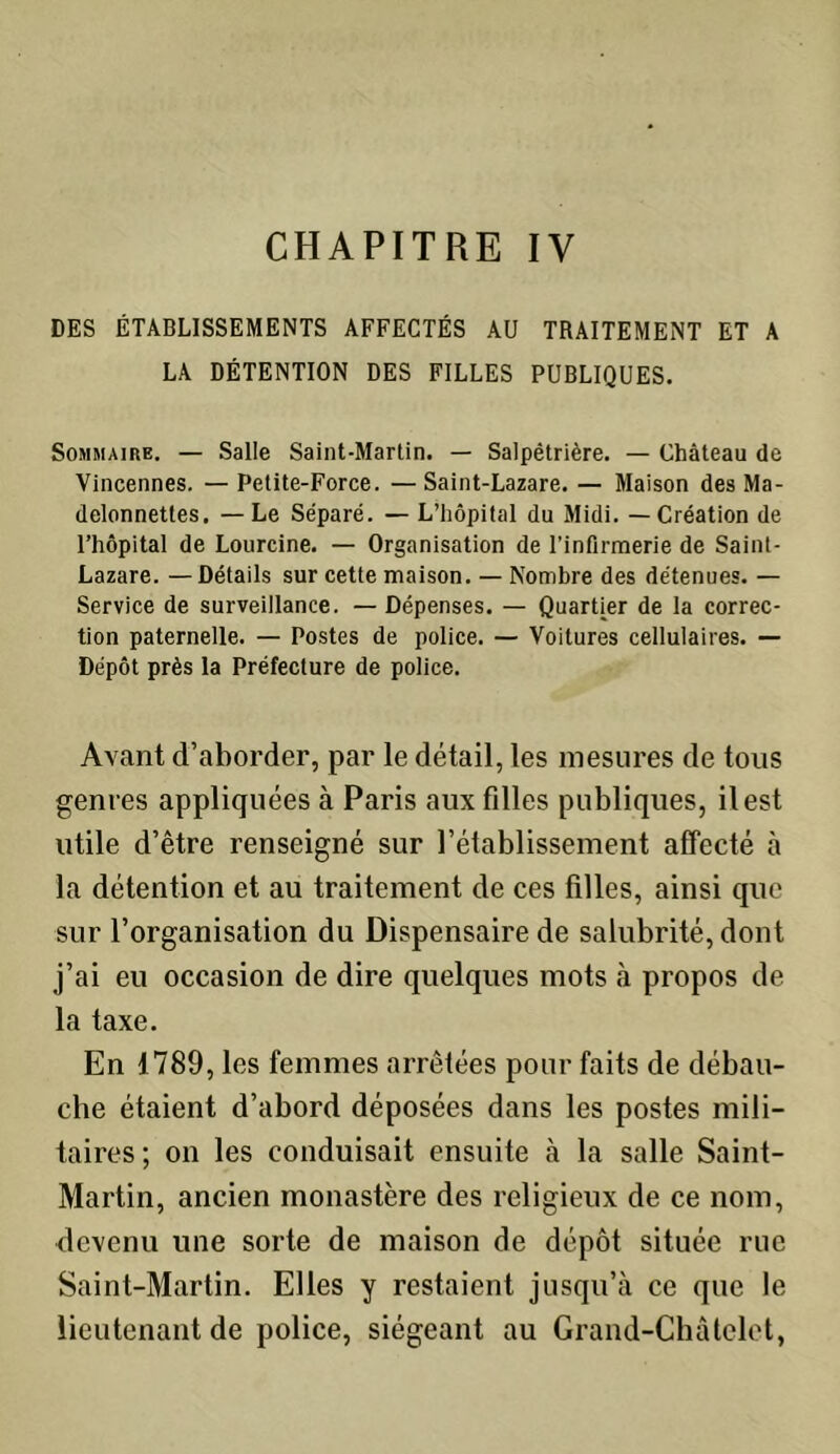 DES ÉTABLISSEMENTS AFFECTÉS AU TRAITEMENT ET A LA DÉTENTION DES FILLES PUBLIQUES. Sommaire. — Salle Saint-Martin. — Salpétrière. — Château de Vincennes. — Petite-Force. — Saint-Lazare. — Maison des Ma- delonnettes. —Le Séparé. — L’hôpital du Midi. — Création de l’hôpital de Lourcine. — Organisation de l’infirmerie de Saint- Lazare. — Détails sur cette maison. — Nombre des détenues. — Service de surveillance. — Dépenses. — Quartier de la correc- tion paternelle. — Postes de police. — Voitures cellulaires. — Dépôt près la Préfecture de police. Avant d’aborder, par le détail, les mesures de tous genres appliquées à Paris aux filles publiques, il est utile d’être renseigné sur l’établissement affecté à la détention et au traitement de ces filles, ainsi que sur l’organisation du Dispensaire de salubrité, dont j’ai eu occasion de dire quelques mots à propos de la taxe. En 1789, les femmes arrêtées pour faits de débau- che étaient d’abord déposées dans les postes mili- taires ; on les conduisait ensuite à la salle Saint- Martin, ancien monastère des religieux de ce nom, devenu une sorte de maison de dépôt située rue Saint-Martin. Elles y restaient jusqu’à ce que le lieutenant de police, siégeant au Grand-Châtelet,