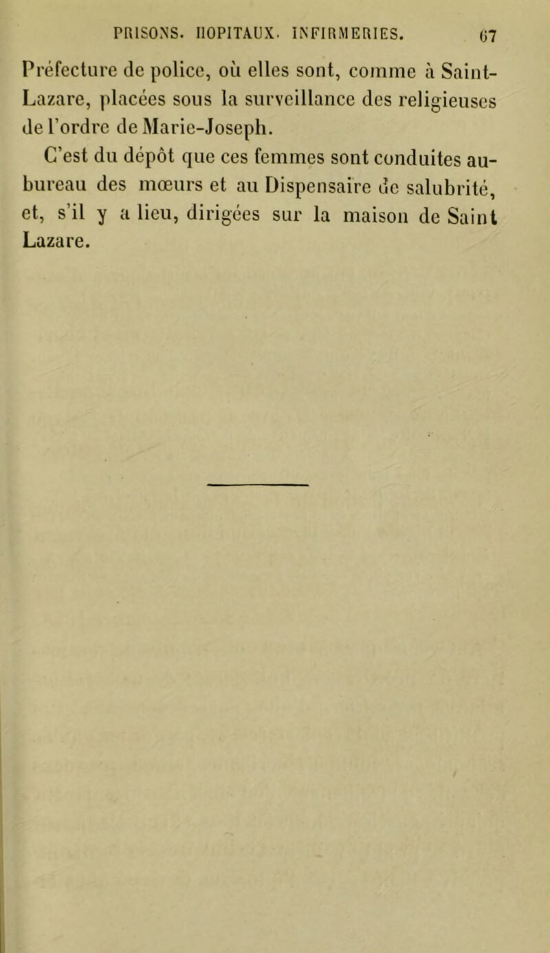 Préfecture de police, où elles sont, comme à Saint- Lazare, placées sous la surveillance des religieuses de l’ordre de Marie-Joseph. C’est du dépôt que ces femmes sont conduites au- bureau des mœurs et au Dispensaire de salubrité, et, s’il y a lieu, dirigées sur la maison de Saint Lazare.