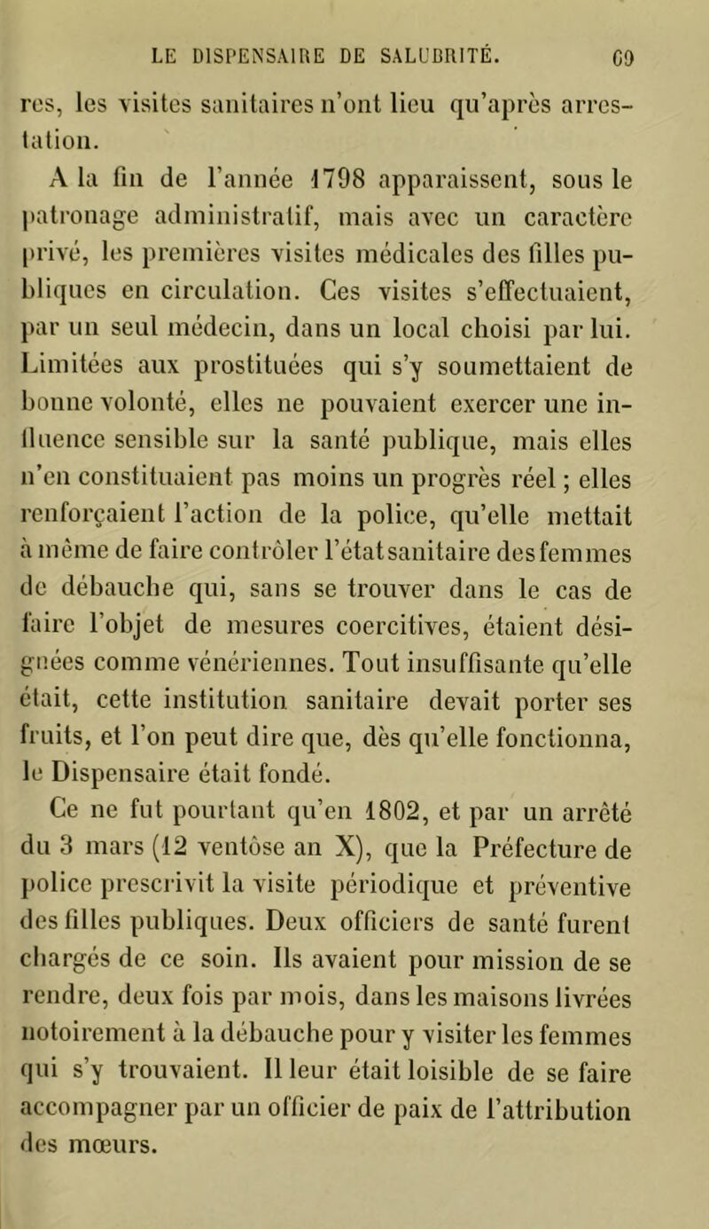 res, les visites sanitaires n’ont lieu qu’après arres- tation. A la fin de l’année 1798 apparaissent, sous le patronage administratif, mais avec un caractère privé, les premières visites médicales des filles pu- bliques en circulation. Ces visites s’effectuaient, par un seul médecin, dans un local choisi par lui. Limitées aux prostituées qui s’y soumettaient de bonne volonté, elles ne pouvaient exercer une in- fluence sensible sur la santé publique, mais elles n’en constituaient pas moins un progrès réel ; elles renforçaient l’action de la police, qu’elle mettait à même de faire contrôler l’état sanitaire des femmes de débauche qui, sans se trouver dans le cas de faire l’objet de mesures coercitives, étaient dési- gnées comme vénériennes. Tout insuffisante qu’elle était, cette institution sanitaire devait porter ses fruits, et l’on peut dire que, dès qu’elle fonctionna, le Dispensaire était fondé. Ce ne fut pourtant qu’en 1802, et par un arrêté du 3 mars (12 ventôse an X), que la Préfecture de police prescrivit la visite périodique et préventive des filles publiques. Deux officiers de santé furent chargés de ce soin. Ils avaient pour mission de se rendre, deux fois par mois, dans les maisons livrées notoirement à la débauche pour y visiter les femmes qui s’y trouvaient. 11 leur était loisible de se faire accompagner par un officier de paix de l’attribution des mœurs.