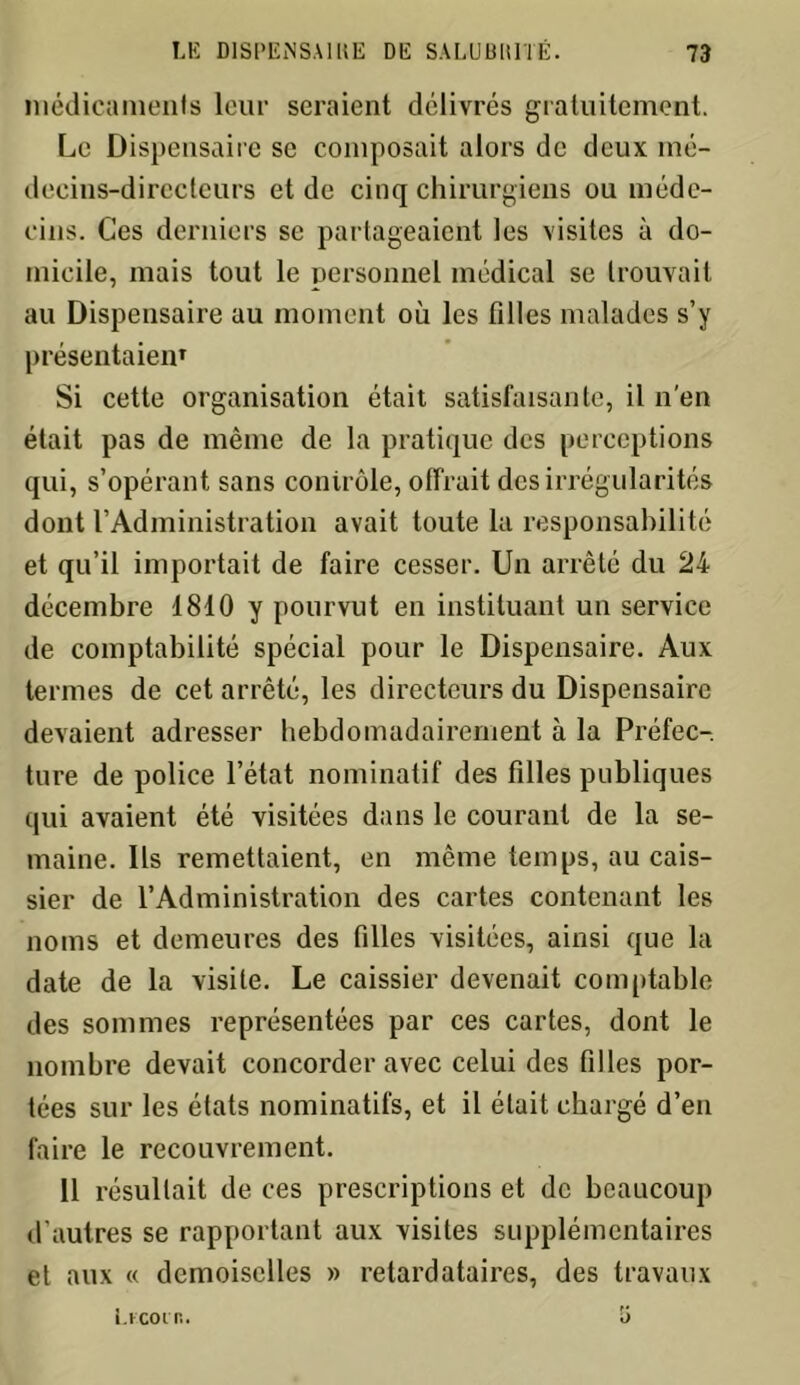 médicaments leur seraient délivrés gratuitement. Le Dispensaire se composait alors de deux mé- decins-directeurs et de cinq chirurgiens ou méde- cins. Ces derniers se partageaient les visites à do- micile, mais tout le personnel médical se trouvait au Dispensaire au moment où les filles malades s’y présentaien1 Si cette organisation était satisfaisante, il n’en était pas de même de la pratique des perceptions qui, s’opérant sans contrôle, offrait des irrégularités dont l’Administration avait toute la responsabilité et qu’il importait de faire cesser. Un arrêté du 24 décembre 1810 y pourvut en instituant un service de comptabilité spécial pour le Dispensaire. Aux termes de cet arrêté, les directeurs du Dispensaire devaient adresser hebdomadairement à la Préfec- ture de police l’état nominatif des filles publiques qui avaient été visitées dans le courant de la se- maine. Ils remettaient, en même temps, au cais- sier de l’Administration des cartes contenant les noms et demeures des filles visitées, ainsi que la date de la visite. Le caissier devenait comptable des sommes représentées par ces cartes, dont le nombre devait concorder avec celui des filles por- tées sur les états nominatifs, et il était chargé d’en faire le recouvrement. Il résultait de ces prescriptions et de beaucoup d’autres se rapportant aux visites supplémentaires et aux « demoiselles » retardataires, des travaux Licoin.