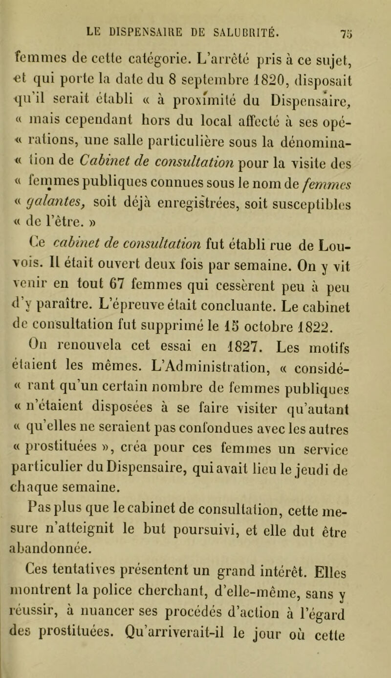 femmes de cetle catégorie. L’arrêté pris à ce sujet, <3t qui porte la date du 8 septembre 1820, disposait <ju’il serait établi « à proximité du Dispensaire, « mais cependant hors du local affecté à ses opé- « rations, une salle particulière sous la dénomina- « tion de Cabinet de consultation pour la visite des « femmes publiques connues sous le nom de femmes « galantes, soit déjà enregistrées, soit susceptibles « de l’être. » Ce cabinet de consultation fut établi rue de Lou- vois. Il était ouvert deux fois par semaine. On y vit venir en tout 67 femmes qui cessèrent peu à peu d’y paraître. L’épreuve était concluante. Le cabinet de consultation fut supprimé le 15 octobre 1822. On renouvela cet essai en 1827. Les motifs étaient les mêmes. L’Administration, « considé- « rant qu’un certain nombre de femmes publiques « n’étaient disposées à se faire visiter qu’autant « qu’elles ne seraient pas confondues avec les autres « prostituées », créa pour ces femmes un service particulier du Dispensaire, qui avait lieu le jeudi de chaque semaine. Pas plus que le cabinet de consultation, cette me- sure n’atteignit le but poursuivi, et elle dut être abandonnée. Ces tentatives présentent un grand intérêt. Elles montrent la police cherchant, d’elle-même, sans y réussir, à nuancer ses procédés d’action à 1 egard des prostituées. Qu’arriverait-il le jour où cette