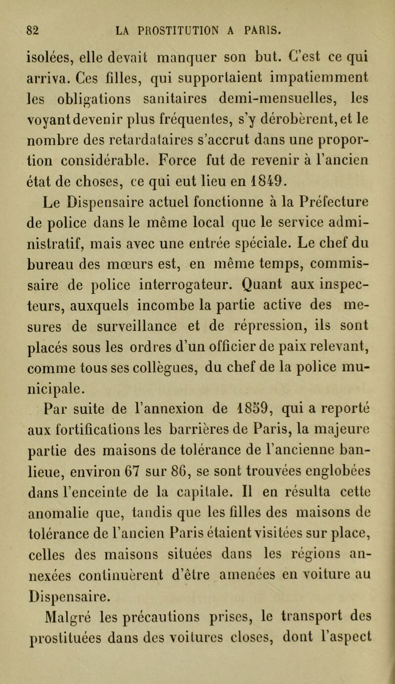 isolées, elle devait manquer son but. C’est ce qui arriva. Ces filles, qui supportaient impatiemment les obligations sanitaires demi-mensuelles, les voyant devenir plus fréquentes, s’y dérobèrent, et le nombre des retardataires s’accrut dans une propor- tion considérable. Force fut de revenir à l’ancien état de choses, ce qui eut lieu en 1849. Le Dispensaire actuel fonctionne à la Préfecture de police dans le même local que le service admi- nistratif, mais avec une entrée spéciale. Le chef du bureau des mœurs est, en même temps, commis- saire de police interrogateur. Quant aux inspec- teurs, auxquels incombe la partie active des me- sures de surveillance et de répression, ils sont placés sous les ordres d’un officier de paix relevant, comme tous ses collègues, du chef de la police mu- nicipale. Par suite de l’annexion de 1859, qui a reporté aux fortifications les barrières de Paris, la majeure partie des maisons de tolérance de l’ancienne ban- lieue, environ 67 sur 86, se sont trouvées englobées dans l’enceinte de la capitale. Il en résulta cette anomalie que, tandis que les filles des maisons de tolérance de l’ancien Paris étaient visitées sur place, celles des maisons situées dans les régions an- nexées continuèrent d’être amenées en voiture au Dispensaire. Malgré les précautions prises, le transport des prostituées dans des voilures closes, dont l’aspect