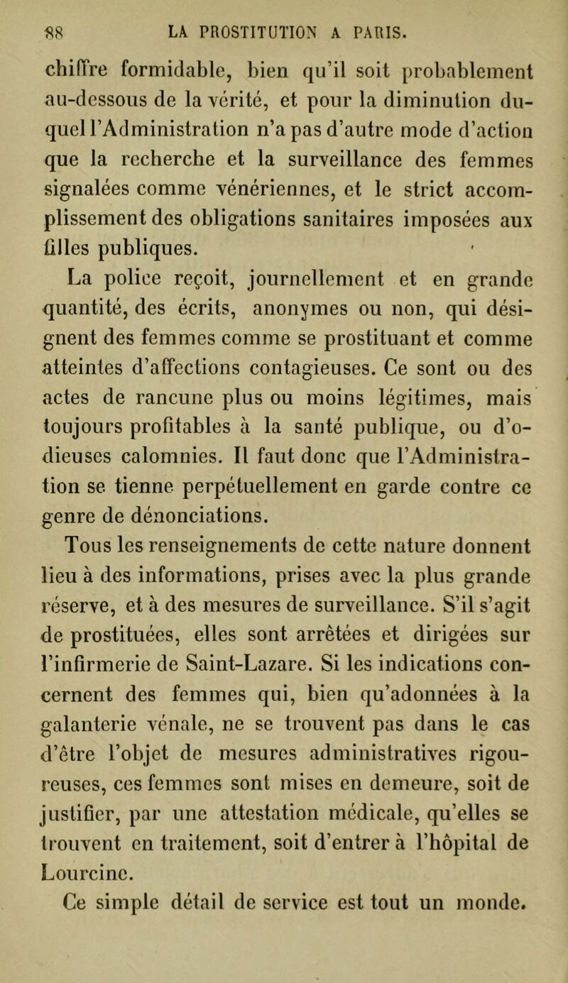 chiffre formidable, bien qu’il soit probablement au-dessous de la vérité, et pour la diminution du- quel l’Administration n’a pas d’autre mode d’action que la recherche et la surveillance des femmes signalées comme vénériennes, et le strict accom- plissement des obligations sanitaires imposées aux filles publiques. La police reçoit, journellement et en grande quantité, des écrits, anonymes ou non, qui dési- gnent des femmes comme se prostituant et comme atteintes d’affections contagieuses. Ce sont ou des actes de rancune plus ou moins légitimes, mais toujours profitables à la santé publique, ou d’o- dieuses calomnies. Il faut donc que l’Administra- tion se tienne perpétuellement en garde contre ce genre de dénonciations. Tous les renseignements de cette nature donnent lieu à des informations, prises avec la plus grande réserve, et à des mesures de surveillance. S’il s’agit de prostituées, elles sont arrêtées et dirigées sur l’infirmerie de Saint-Lazare. Si les indications con- cernent des femmes qui, bien qu’adonnées à la galanterie vénale, ne se trouvent pas dans le cas d’être l’objet de mesures administratives rigou- reuses, ces femmes sont mises en demeure, soit de justifier, par une attestation médicale, qu’elles se trouvent en traitement, soit d’entrer à l’hôpital de Lourcine. Ce simple détail de service est tout un monde.