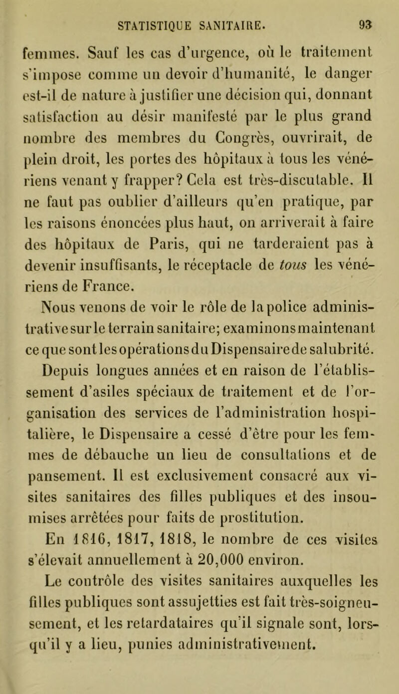 femmes. Sauf les cas d’urgence, où le traitement s’impose comme un devoir d’humanité, le danger est-il de nature à justifier une décision qui, donnant satisfaction au désir manifesté par le plus grand nombre des membres du Congrès, ouvrirait, de plein droit, les portes des hôpitaux à tous les véné- riens venant y frapper? Cela est très-discutable. Il ne faut pas oublier d’ailleurs qu’en pratique, par les raisons énoncées plus haut, on arriverait à faire des hôpitaux de Paris, qui ne tarderaient pas à devenir insuffisants, le réceptacle de tous les véné- riens de France. Nous venons de voir le rôle de la police adminis- trative sur le terrain sanitaire; exami lions maintenant ce que sont les opérations du Dispensaire de salubrité. Depuis longues années et en raison de l’établis- sement d’asiles spéciaux de traitement et de l’or- ganisation des services de l’administration hospi- talière, le Dispensaire a cessé d’ètre pour les fem- mes de débauche un lieu de consultations et de pansement. Il est exclusivement consacré aux vi- sites sanitaires des filles publiques et des insou- mises arrêtées pour faits de prostitution. En 1816, 1817, 1818, le nombre de ces visites s’élevait annuellement à 20,000 environ. Le contrôle des visites sanitaires auxquelles les filles publiques sont assujetties est fait très-soigneu- sement, et les retardataires qu’il signale sont, lors- qu’il y a lieu, punies administrativement.