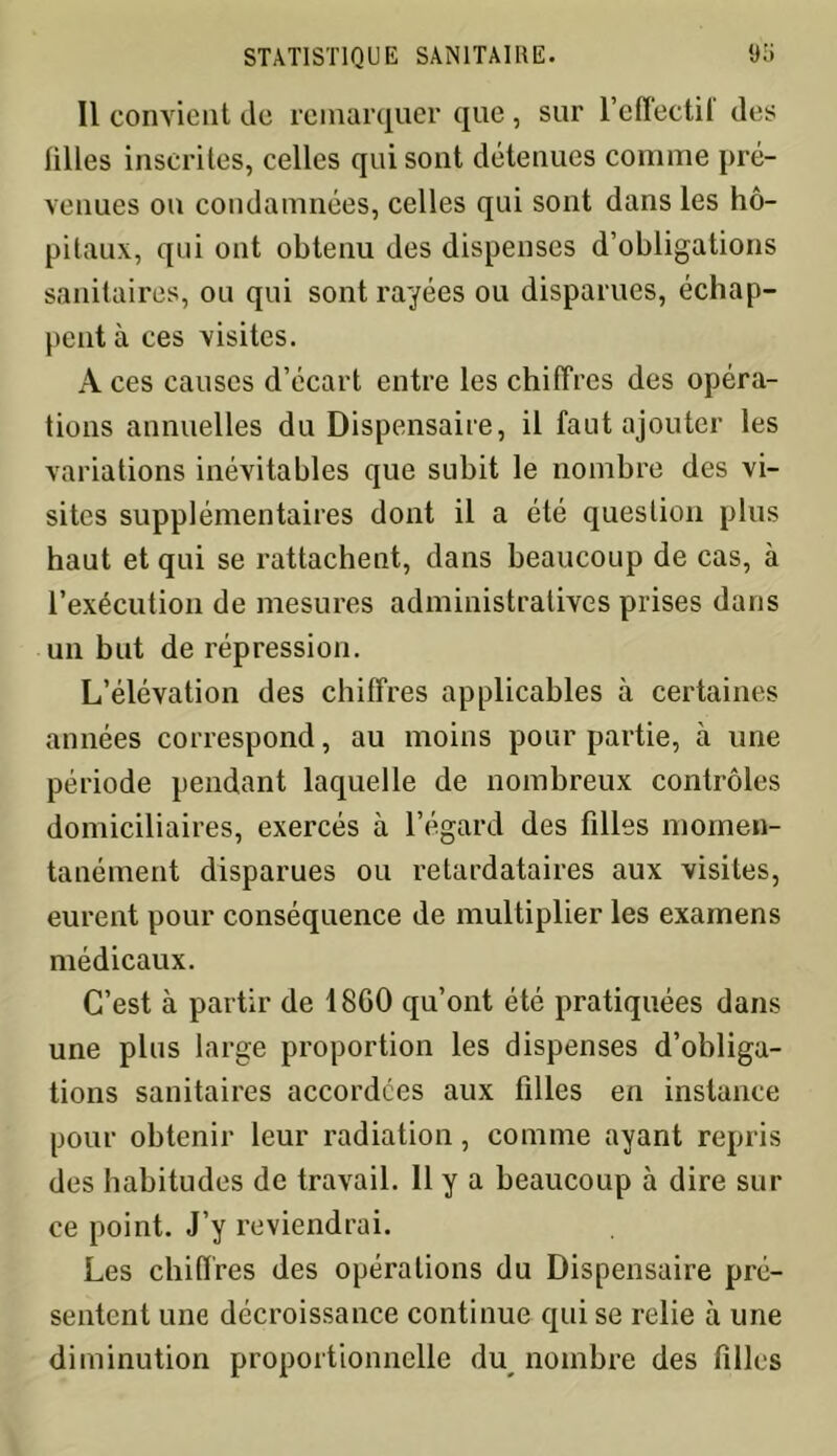 Il convient de remarquer que, sur l’effectil des tilles inscrites, celles qui sont détenues comme pré- venues on condamnées, celles qui sont dans les hô- pitaux, qui ont obtenu des dispenses d’obligations sanitaires, ou qui sont rayées ou disparues, échap- pent à ces visites. A ces causes d’écart entre les chiffres des opéra- tions annuelles du Dispensaire, il faut ajouter les variations inévitables que subit le nombre des vi- sites supplémentaires dont il a été question plus haut et qui se rattachent, dans beaucoup de cas, à l’exécution de mesures administratives prises dans un but de répression. L’élévation des chiffres applicables à certaines années correspond, au moins pour partie, à une période pendant laquelle de nombreux contrôles domiciliaires, exercés à l’égard des filles momen- tanément disparues ou retardataires aux visites, eurent pour conséquence de multiplier les examens médicaux. C’est à partir de 18G0 qu’ont été pratiquées dans une plus large proportion les dispenses d’obliga- tions sanitaires accordées aux filles en instance pour obtenir leur radiation, comme ayant repris des habitudes de travail. 11 y a beaucoup à dire sur ce point. J’y reviendrai. Les chiffres des opérations du Dispensaire pré- sentent une décroissance continue qui se relie à une diminution proportionnelle du nombre des filles