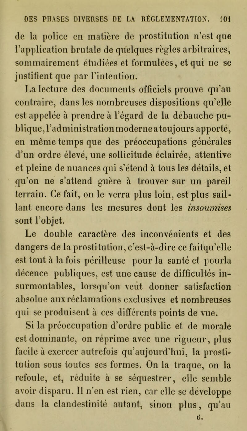 de la police en matière de prostitution n’est que l’application brutale de quelques règles arbitraires, sommairement étudiées et formulées, et qui ne se justifient que par l’intention. La lecture des documents officiels prouve qu’au contraire, dans les nombreuses dispositions qu’elle est appelée à prendre à l’égard de la débauche pu- blique, l’administration moderne a toujours apporté, en même temps que des préoccupations générales d’un ordre élevé, une sollicitude éclairée, attentive et pleine de nuances qui s’étend à tous les détails, et qu’on ne s’attend guère à trouver sur un pareil terrain. Ce fait, on le verra plus loin, est plus sail- lant encore dans les mesures dont les insoumises sont l’objet. Le double caractère des inconvénients et des dangers de la prostitution, c’est-à-dire ce faitqu’elle est tout à la fois périlleuse pour la santé et pourla décence publiques, est une cause de difficultés in- surmontables, lorsqu’on veut donner satisfaction absolue aux réclamations exclusives et nombreuses qui se produisent à ces différents points de vue. Si la préoccupation d’ordre public et de morale est dominante, on réprime avec une rigueur, plus facile à exercer autrefois qu’aujourd’hui, la prosti- tution sous toutes ses formes. On la traque, on la refoule, et, réduite à se séquestrer, elle semble avoir disparu. 11 n’en est rien, car elle se développe dans la clandestinité autant, sinon plus, qu’au (3.