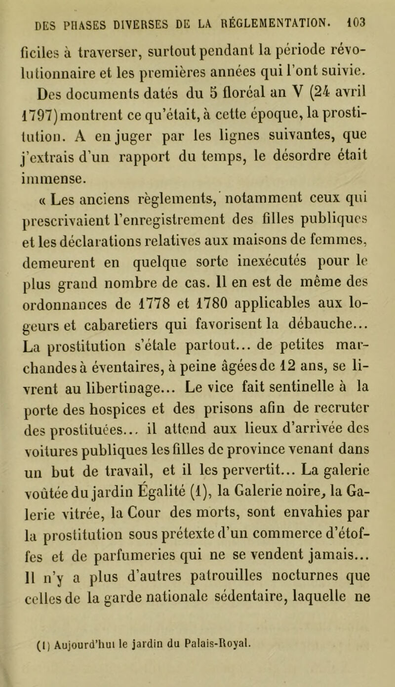 ficiles à traverser, surtout pendant la période révo- lutionnaire et les premières années qui l’ont suivie. Des documents datés du 5 floréal an V (24 avril 1797) montrent ce qu’était, à cette époque, la prosti- tution. A en juger par les lignes suivantes, que j’extrais d’un rapport du temps, le désordre était immense. « Les anciens règlements, notamment ceux qui prescrivaient l’enregistrement des filles publiques et les déclarations relatives aux maisons de femmes, demeurent en quelque sorte inexécutés pour le plus grand nombre de cas. 11 en est de même des ordonnances de 1778 et 1780 applicables aux lo- geurs et cabaretiers qui favorisent la débauche... La prostitution s’étale partout... de petites mar- chandes à éventaires, à peine âgées de 12 ans, se li- vrent au libertinage... Le vice fait sentinelle à la porte des hospices et des prisons afin de recruter des prostituées... il attend aux lieux d’arrivée des voitures publiques les filles de province venant dans un but de travail, et il les pervertit... La galerie voûtée du jardin Égalité (1), la Galerie noire, la Ga- lerie vitrée, la Cour des morts, sont envahies par la prostitution sous prétexte d’un commerce d’étof- fes et de parfumeries qui ne se vendent jamais... 11 n’y a plus d’autres patrouilles nocturnes que celles de la garde nationale sédentaire, laquelle ne (1) Aujourd’hui le jardin du Palais-Royal.