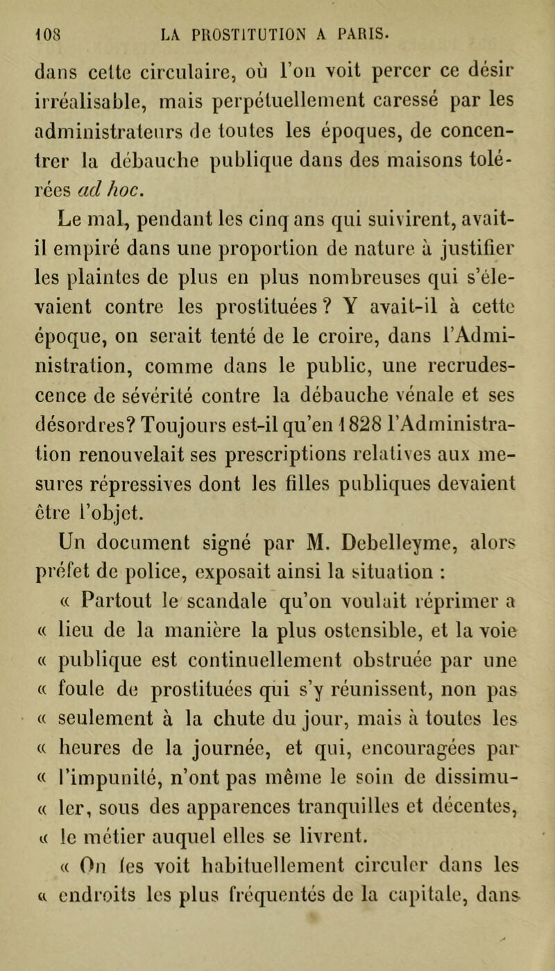 dans cette circulaire, où l’on voit percer ce désir irréalisable, mais perpétuellement caressé par les administrateurs de toutes les époques, de concen- trer la débauche publique dans des maisons tolé- rées ad hoc. Le mal, pendant les cinq ans qui suivirent, avait- il empiré dans une proportion de nature à justifier les plaintes de plus en plus nombreuses qui s’éle- vaient contre les prostituées ? Y avait-il à cette époque, on serait tenté de le croire, dans l’Admi- nistration, comme dans le public, une recrudes- cence de sévérité contre la débauche vénale et ses désordres? Toujours est-il qu’en 1828 l’Administra- tion renouvelait ses prescriptions relatives aux me- sures répressives dont les filles publiques devaient être l’objet. Un document signé par M. Debelleyme, alors préfet de police, exposait ainsi la situation : « Partout le scandale qu’on voulait réprimer a « lieu de la manière la plus ostensible, et la voie « publique est continuellement obstruée par une « foule de prostituées qui s’y réunissent, non pas « seulement à la chute du jour, mais à toutes les « heures de la journée, et qui, encouragées par « l’impunité, n’ont pas même le soin de dissimu- « 1er, sous des apparences tranquilles et décentes, i< le métier auquel elles se livrent. « On les voit habituellement circuler dans les « endroits les plus fréquentés de la capitale, dans