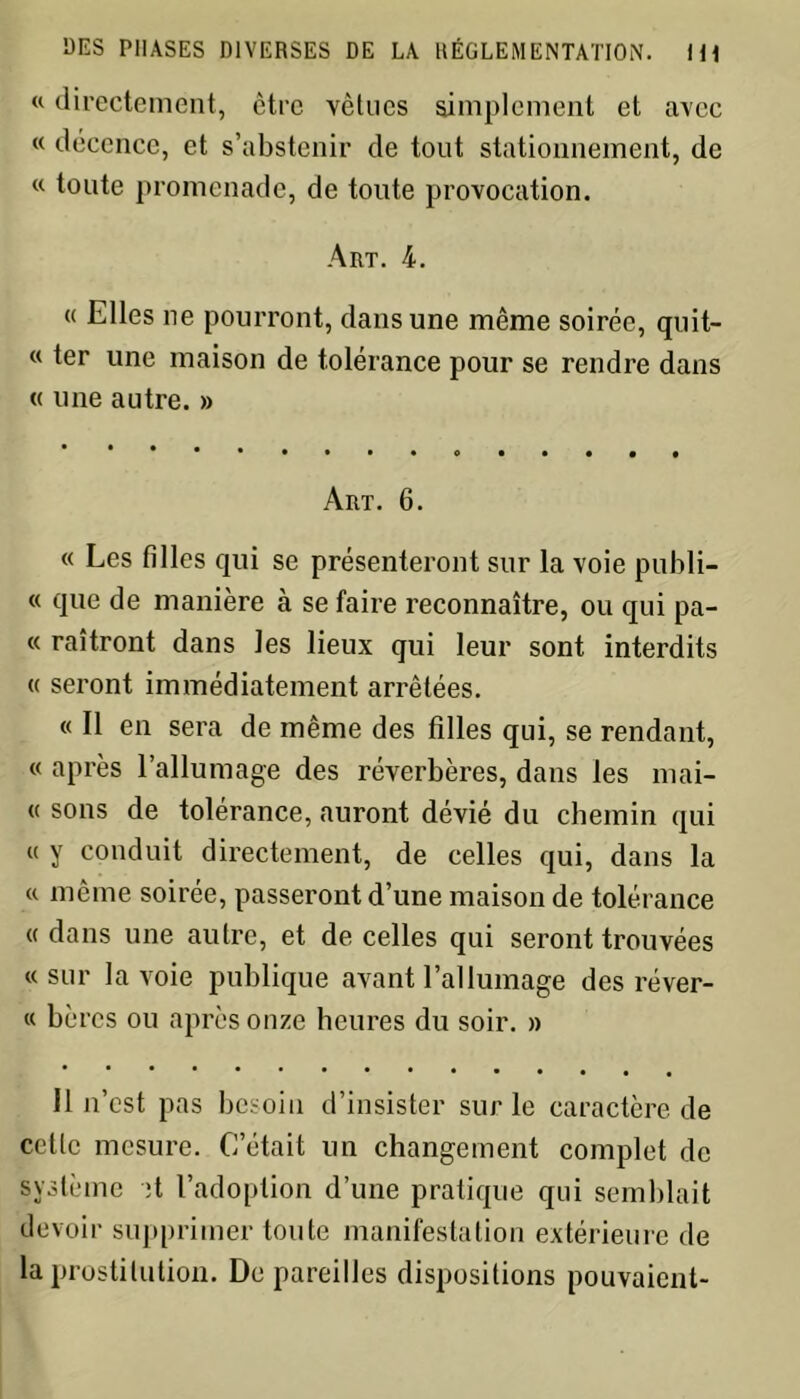 « directement, être vêtues simplement et avec « décence, et s’abstenir de tout stationnement, de « toute promenade, de toute provocation. Art. 4. « Elles ne pourront, dans une même soirée, quit- « ter une maison de tolérance pour se rendre dans « une autre. » Art. 6. « Les filles qui se présenteront sur la voie publi- « que de manière à se faire reconnaître, ou qui pa- « raîtront dans les lieux qui leur sont interdits « seront immédiatement arrêtées. « Il en sera de même des filles qui, se rendant, « après rallumage des réverbères, dans les mai- « sons de tolérance, auront dévié du chemin qui « y conduit directement, de celles qui, dans la « même soirée, passeront d’une maison de tolérance « dans une autre, et de celles qui seront trouvées «sur la voie publique avant l’allumage des réver- « hères ou après onze heures du soir. » Il n’est pas besoin d’insister sur le caractère de cette mesure. C’était un changement complet de système ;t l’adoption d’une pratique qui semblait devoir supprimer toute manifestation extérieure de la prostitution. De pareilles dispositions pouvaient-