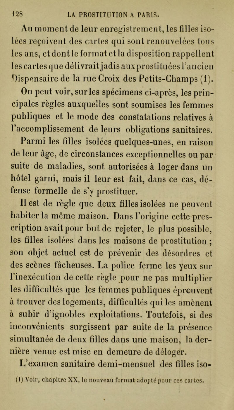 Au moment de leur enregistrement, les filles iso- lées reçoivent des cartes qui sont renouvelées tous les ans, et dont le format et la disposition rappellent les cartes que délivrait jadis auxprostituées l’ancien Dispensaire de la rue Croix des Petits-Champs (1). On peut voir, surles spécimens ci-après, les prin- cipales règles auxquelles sont soumises les femmes publiques et le mode des constatations relatives à l’accomplissement de leurs obligations sanitaires. Parmi les filles isolées quelques-unes, en raison de leur âge, de circonstances exceptionnelles ou par suite de maladies, sont autorisées à loger dans un hôtel garni, mais il leur est fait, dans ce cas, dé- fense formelle de s’y prostituer. Il est de règle que deux filles isolées ne peuvent habiter la même maison. Dans l’origine cette pres- cription avait pour but de rejeter, le plus possible, les filles isolées dans les maisons de prostitution ; son objet actuel est de prévenir des désordres et des scènes fâcheuses. La police ferme les yeux sur l’inexécution de cette règle pour ne pas multiplier les difficultés que les femmes publiques éprouvent à trouver des logements, difficultés qui les amènent à subir d’ignobles exploitations. Toutefois, si des inconvénients surgissent par suite de la présence simultanée de deux filles dans une maison, la der- nière venue est mise en demeure de déloger. L’examen sanitaire demi-mensuel des filles iso- (I) Voir, chapitre XX, le nouveau format adopté pour ces cartes.