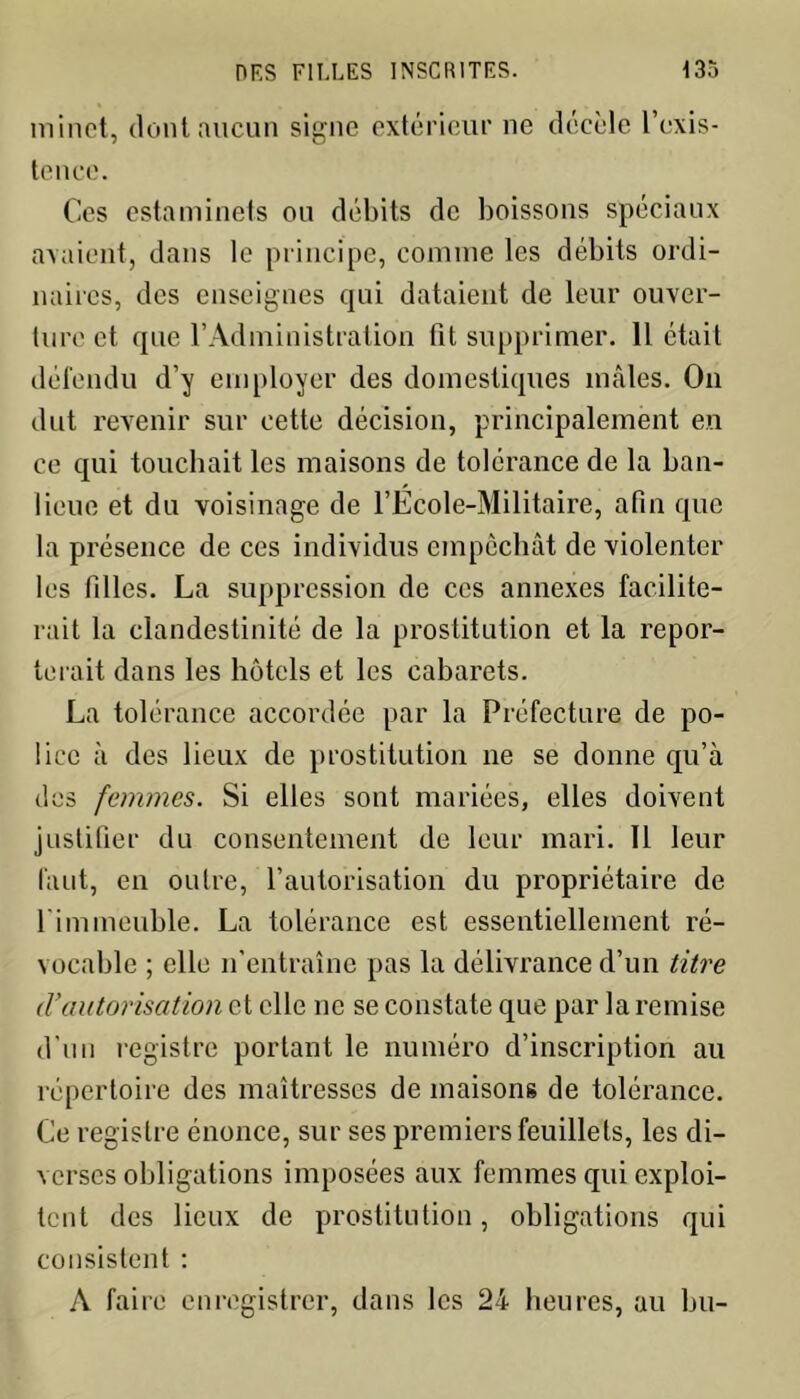 minet, dont aucun signe extérieur ne décèle l’exis- tence. Ces estaminets ou débits de boissons spéciaux avaient, dans le principe, comme les débits ordi- naires, des enseignes qui dataient de leur ouver- ture et que l’Administration fit supprimer. 11 était défendu d’y employer des domestiques mâles. On dut revenir sur cette décision, principalement en ce qui touchait les maisons de tolérance de la ban- lieue et du voisinage de l’Ecole-Militaire, afin que la présence de ces individus empêchât de violenter les filles. La suppression de ces annexes facilite- rait la clandestinité de la prostitution et la repor- terait dans les hôtels et les cabarets. La tolérance accordée par la Préfecture de po- lice à des lieux de prostitution ne se donne qu’à des femmes. Si elles sont mariées, elles doivent justifier du consentement de leur mari. Il leur faut, en outre, l’autorisation du propriétaire de l'immeuble. La tolérance est essentiellement ré- vocable ; elle n’entraîne pas la délivrance d’un titre <Vautorisation et elle ne se constate que par la remise d'un registre portant le numéro d’inscription au répertoire des maîtresses de maisons de tolérance. Ce registre énonce, sur ses premiers feuillets, les di- verses obligations imposées aux femmes qui exploi- tent des lieux de prostitution, obligations qui consistent : A faire enregistrer, dans les 24 heures, au bu-