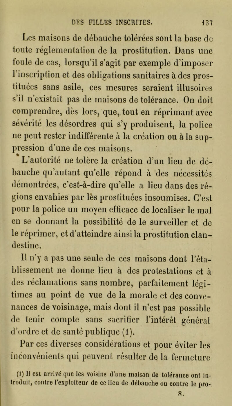 Les maisons de débauche tolérées sont la base de toute réglementation de la prostitution. Dans une foule de cas, lorsqu’il s’agit par exemple d’imposer l’inscription et des obligations sanitaires à des pros- tituées sans asile, ces mesures seraient illusoires s’il n’existait pas de maisons de tolérance. On doit comprendre, dès lors, que, tout en réprimant avec sévérité les désordres qui s’y produisent, la police ne peut rester indifférente à la création ou à la sup- pression d’une de ces maisons. L’autorité ne tolère la création d’un lieu de dé- bauche qu’autant qu’elle répond à des nécessités démontrées, c’est-à-dire qu’elle a lieu dans des ré- gions envahies par lès prostituées insoumises. C’est pour la police un moyen efficace de localiser le mal en se donnant la possibilité de le surveiller et de le réprimer, et d’atteindre ainsi la prostitution clan- destine. 11 n’y a pas une seule de ces maisons dont réta- blissement ne donne lieu à des protestations et à des réclamations sans nombre, parfaitement légi- times au point de vue de la morale et des conve- nances de voisinage, mais dont il n’est pas possible de tenir compte sans sacrifier l’intérêt général d’ordre et de santé publique (1). Par ces diverses considérations et pour éviter les inconvénients qui peuvent résulter de la fermeture (I) Ii est arrivé que les voisins d’une maison de tolérance ont in- troduit, contre l’exploiteur de ce lieu de débauche ou contre le pro- 8.