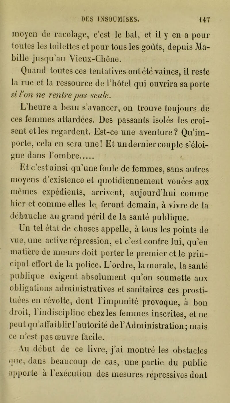 moyen de racolage, c’est le bal, et il y en a pour toutes les toilettes et pour tous les goûts, depuis Ma- bille jusqu’au Vieux-Chêne. Quand toutes ces tentatives ontété vaines, il reste la rue et la ressource de l’hôtel qui ouvrira sa porte si l’on ne rentre pas seule. L’heure a beau s’avancer, on trouve toujours de ces femmes attardées. Des passants isolés les croi- sent et les regardent. Est-ce une aventure? Qu’im- porte, cela en sera une! Et un dernier couple s’éloi- gne dans l’ombre Et c est ainsi qu’une foule de femmes, sans autres moyens d’existence et quotidiennement vouées aux mêmes expédients, arrivent, aujourd’hui comme hier et comme elles le feront demain, à vivre de la débauche au grand péril de la santé publique. Un tel état de choses appelle, à tous les points de vue, une active répression, et c’est contre lui, qu’en matière de mœurs doit porter le premier et le prin- cipal effort de la police. L’ordre, la morale, la santé publique exigent absolument qu’on soumette aux obligations administratives et sanitaires ces prosti- tuées en révolte, dont l’impunité provoque, à bon droit, 1 indiscipline chez les femmes inscrites, et ne peut qu’affaiblir l’autorité de l’Administration; mais ce n’est pas œuvre facile. Au début de ce livre, j’ai montré les obstacles que, dans beaucoup de cas, une partie du public apporte à 1 exécution des mesures répressives dont