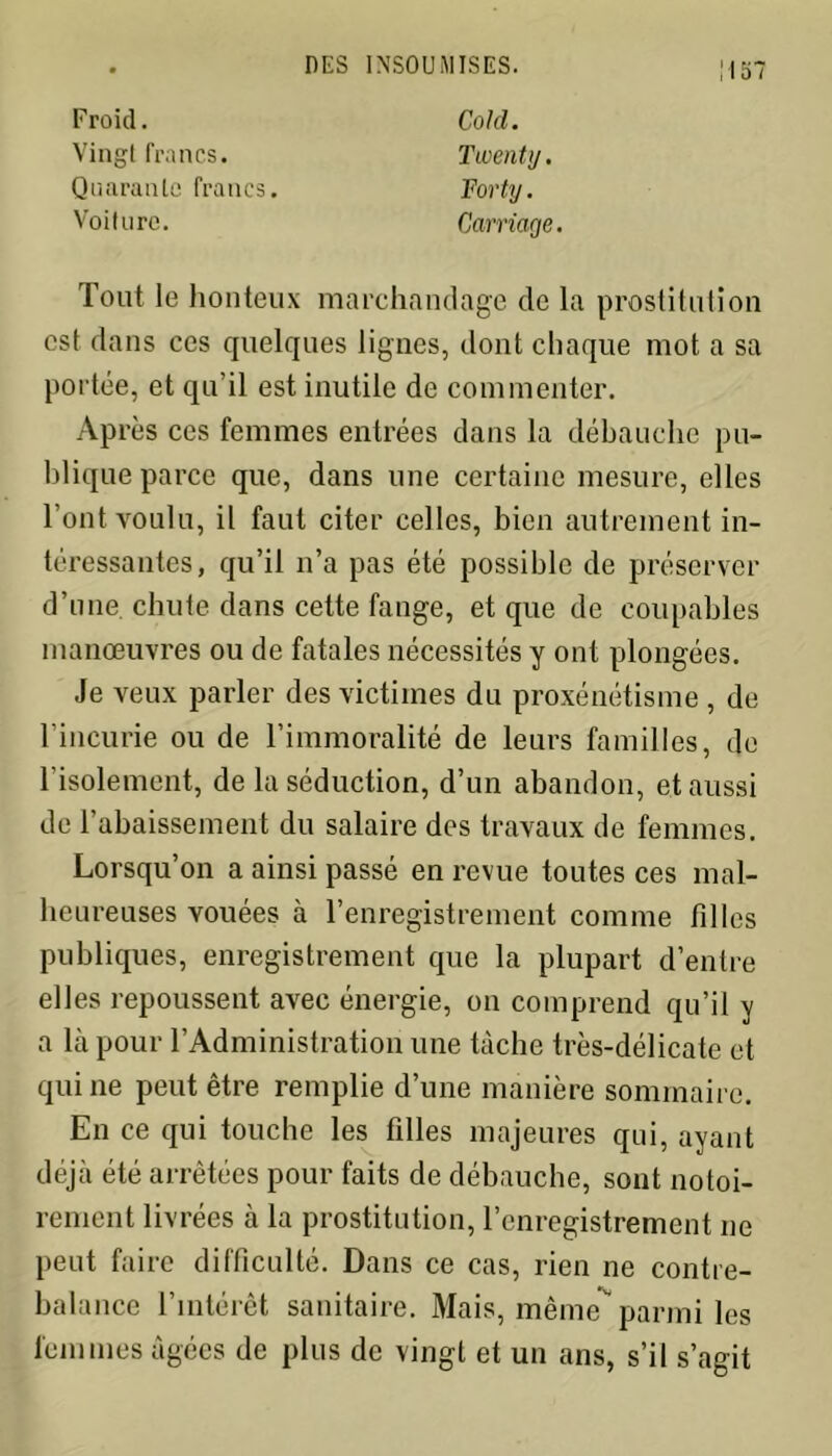 U 57 Froid. Vingt francs. Quarante francs. Voiture. Cold. Twenty. Forty. Carnage. Tout le honteux marchandage de la prostitution est dans ces quelques lignes, dont chaque mot a sa portée, et qu’il est inutile de commenter. Après ces femmes entrées dans la débauche pu- blique parce que, dans une certaine mesure, elles l’ont voulu, il faut citer celles, bien autrement in- téressantes, qu’il n’a pas été possible de préserver d’une, chute dans cette fange, et que de coupables manœuvres ou de fatales nécessités y ont plongées. Je veux parler des victimes du proxénétisme , de l’incurie ou de l’immoralité de leurs familles, de l’isolement, de la séduction, d’un abandon, et aussi de l'abaissement du salaire des travaux de femmes. Lorsqu’on a ainsi passé en revue toutes ces mal- heureuses vouées à l’enregistrement comme filles publiques, enregistrement que la plupart d’entre elles repoussent avec énergie, on comprend qu’il y a là pour l’Administration une tâche très-délicate et qui ne peut être remplie d’une manière sommaire. En ce qui touche les filles majeures qui, ayant déjà été arrêtées pour faits de débauche, sont notoi- rement livrées à la prostitution, l’enregistrement ne peut faire difficulté. Dans ce cas, rien ne contre- balance l’intérêt sanitaire. Mais, même parmi les femmes âgées de plus de vingt et un ans, s’il s’agit