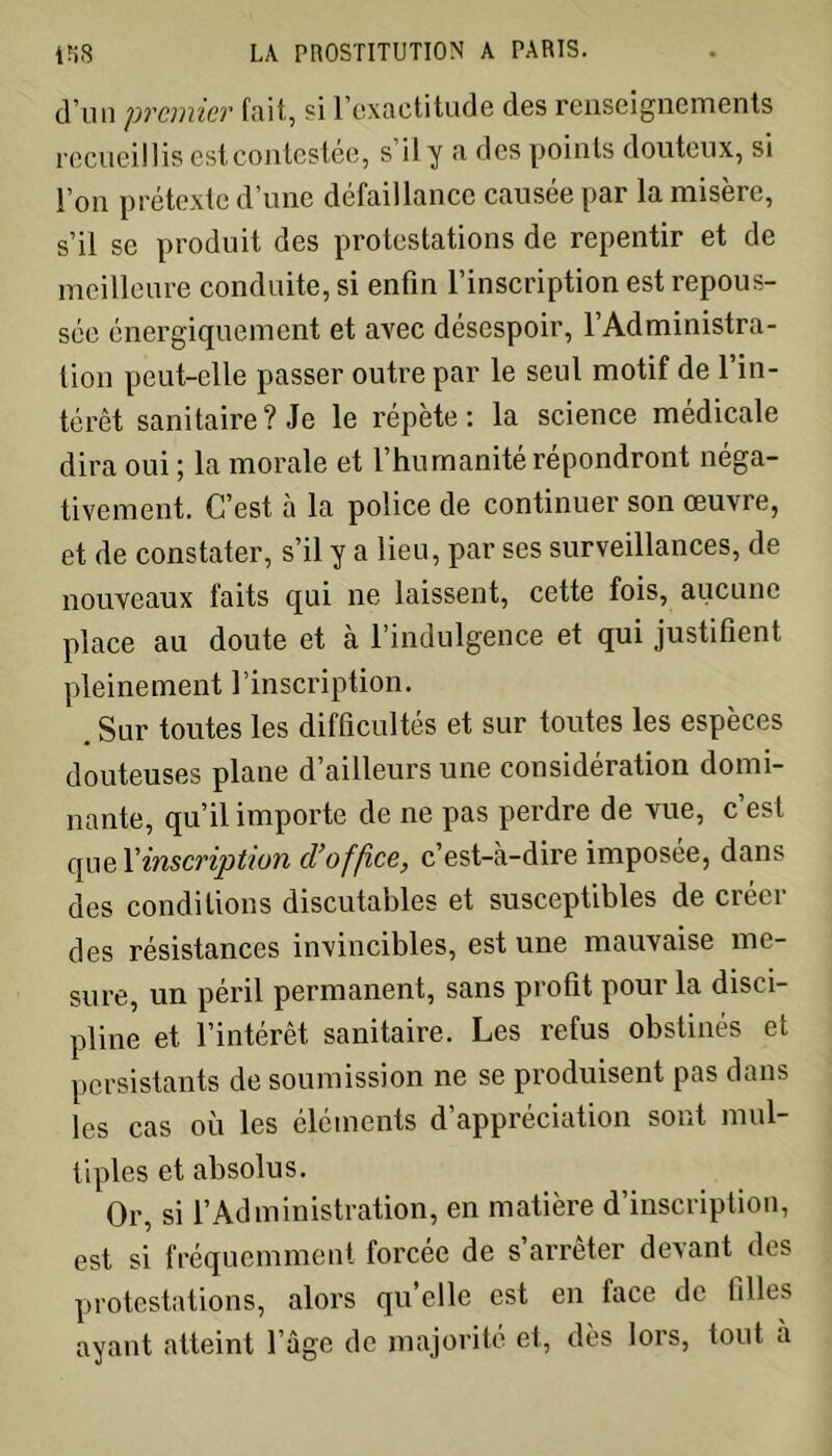 d’un premier fait, si l’exactitude des renseignements recueillis est contestée, s il y a des points douteux, si l’on prétexte d’une défaillance causée par la misère, s’il se produit des protestations de repentir et de meilleure conduite, si enfin l’inscription est repous- sée énergiquement et avec désespoir, l’Administra- tion peut-elle passer outre par le seul motif de l’in- térêt sanitaire? Je le répète: la science médicale dira oui ; la morale et l’humanité répondront néga- tivement. C’est à la police de continuer son œuvre, et de constater, s’il y a lieu, par ses surveillances, de nouveaux faits qui ne laissent, cette fois, aucune place au doute et à l’indulgence et qui justifient pleinement l’inscription. . Sur toutes les difficultés et sur toutes les espèces douteuses plane d’ailleurs une considération domi- nante, qu’il importe de ne pas perdre de vue, c est quel’inscription d’office, c’est-à-dire imposée, dans des conditions discutables et susceptibles de créer des résistances invincibles, est une mauvaise me- sure, un péril permanent, sans profit pour la disci- pline et l’intérêt sanitaire. Les refus obstinés et persistants de soumission ne se produisent pas dans les cas où les éléments d’appréciation sont mul- tiples et absolus. Or, si l’Administration, en matière d’inscription, est si fréquemment forcée de s’arrêter devant des protestations, alors quelle est en face de filles ayant atteint l’âge de majorité et, dès lors, tout à