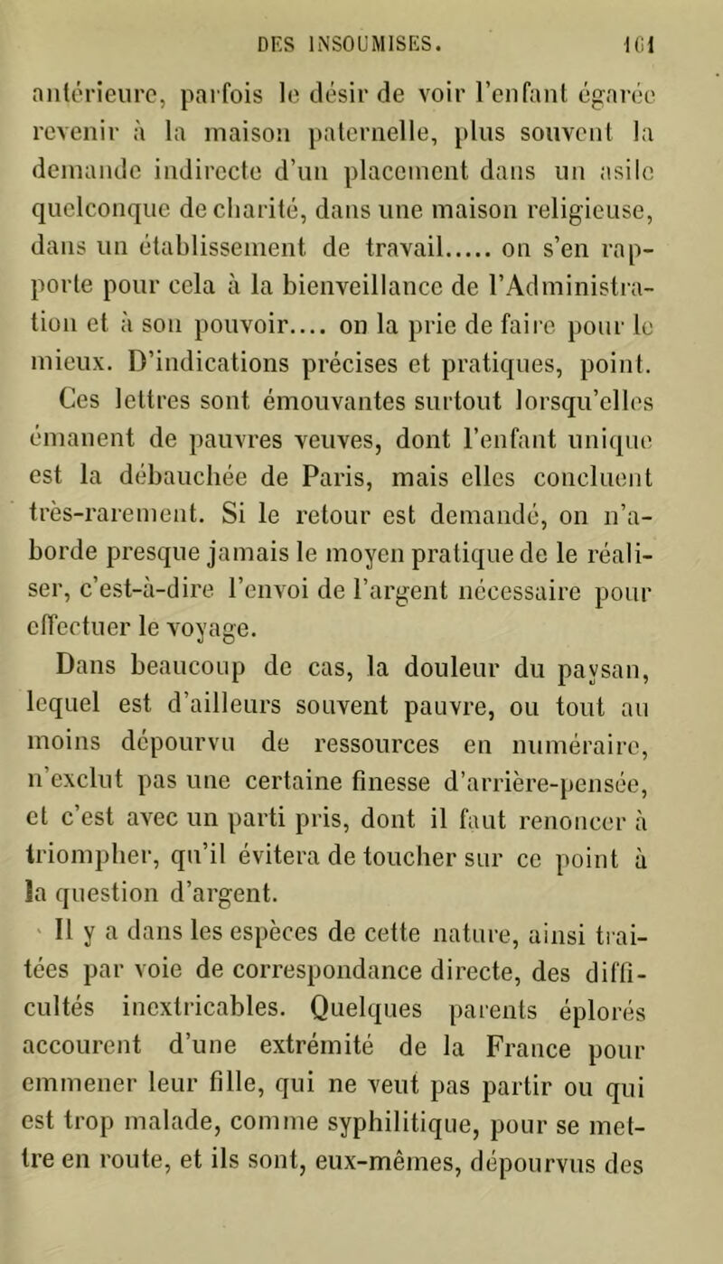 antérieure, parfois le désir de voir l’enfant égarée revenir à la maison paternelle, plus souvent la demande indirecte d’un placement dans un asile quelconque de charité, dans line maison religieuse, dans un établissement de travail on s’en rap- porte pour cela à la bienveillance de l’Administra- tion et à son pouvoir.... on la prie de faire pour le mieux. D’indications précises et pratiques, point. Ces lettres sont émouvantes surtout lorsqu’elles émanent de pauvres veuves, dont l’enfant unique est la débauchée de Paris, mais elles concluent très-rarement. Si le retour est demandé, on n’a- borde presque jamais le moyen pratique de le réali- ser, c’est-à-dire l’envoi de l’argent nécessaire pour effectuer le voyage. Dans beaucoup de cas, la douleur du paysan, lequel est d’ailleurs souvent pauvre, ou tout au moins dépourvu de ressources en numéraire, n’exclut pas une certaine finesse d’arrière-pensée, et c’est avec un parti pris, dont il faut renoncer à triompher, qu’il évitera de toucher sur ce point à la question d’argent. Il y a dans les espèces de cette nature, ainsi trai- tées par voie de correspondance directe, des diffi- cultés inextricables. Quelques parents éplorés accourent d’une extrémité de la France pour emmener leur fille, qui ne veut pas partir ou qui est trop malade, comme syphilitique, pour se met- tre en route, et ils sont, eux-mêmes, dépourvus des