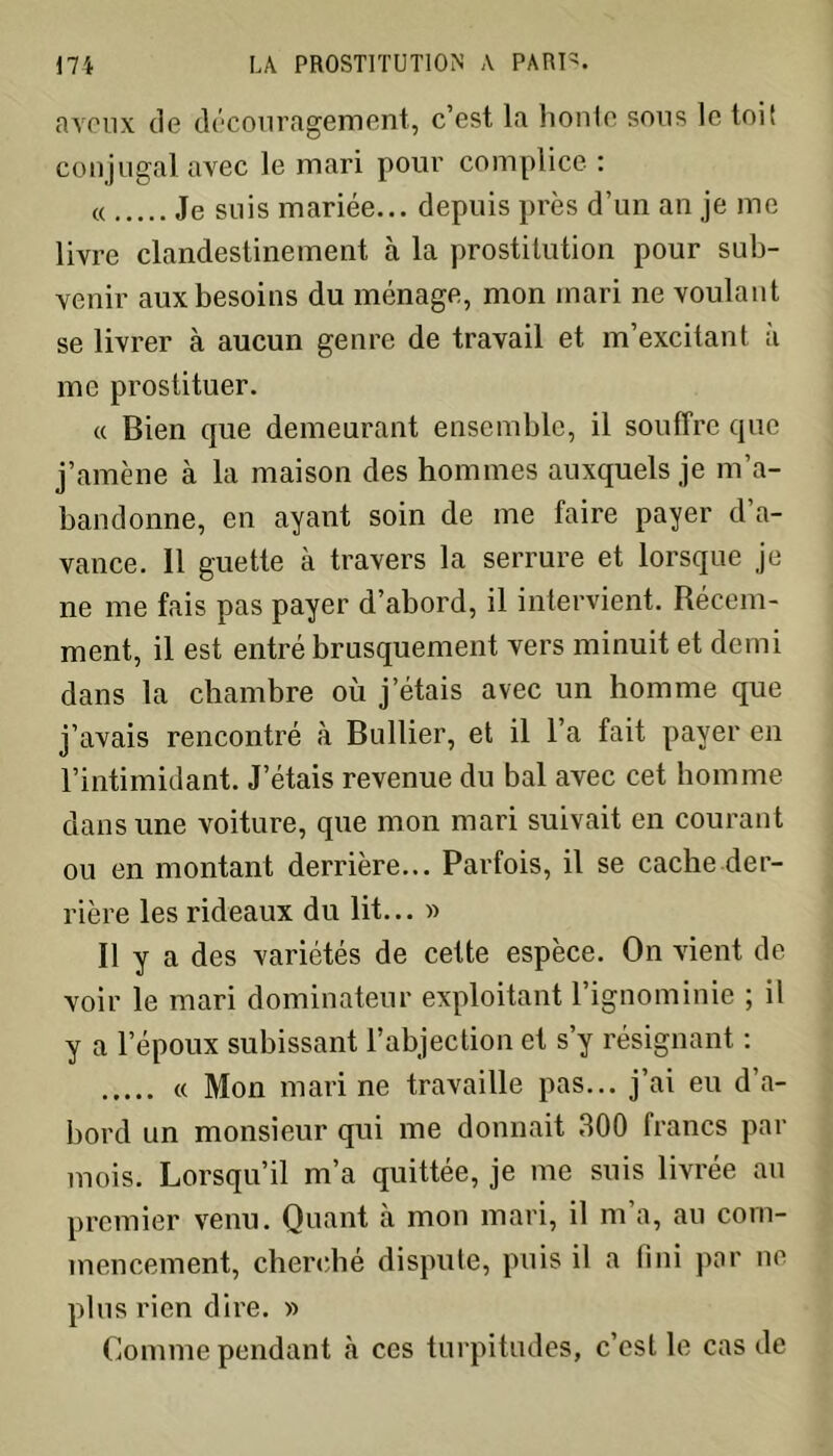 aveux de découragement, c’est la honte sous le toit conjugal avec le mari pour complice : « Je suis mariée... depuis près d’un an je me livre clandestinement à la prostitution pour sub- venir aux besoins du ménage, mon mari ne voulant se livrer à aucun genre de travail et m’excitant à me prostituer. « Bien que demeurant ensemble, il souffre que j’amène à la maison des hommes auxquels je m’a- bandonne, en ayant soin de me faire payer d a- vance. 11 guette à travers la serrure et lorsque je ne me fais pas payer d’abord, il intervient. Récem- ment, il est entré brusquement vers minuit et demi dans la chambre où j’étais avec un homme que j’avais rencontré à Bullier, et il l’a fait payer en l’intimidant. J’étais revenue du bal avec cet homme dans une voiture, que mon mari suivait en courant ou en montant derrière... Parfois, il se cache der- rière les rideaux du lit... » Il y a des variétés de cette espèce. On vient de voir le mari dominateur exploitant l’ignominie ; il y a l’époux subissant l’abjection et s’y résignant : « Mon mari ne travaille pas... j’ai eu d’a- bord un monsieur qui me donnait 300 francs par mois. Lorsqu’il m’a quittée, je me suis livrée au premier venu. Quant à mon mari, il m’a, au com- mencement, cherché dispute, puis il a fini par ne plus rien dire. » Connue pendant à ces turpitudes, c’est le cas de