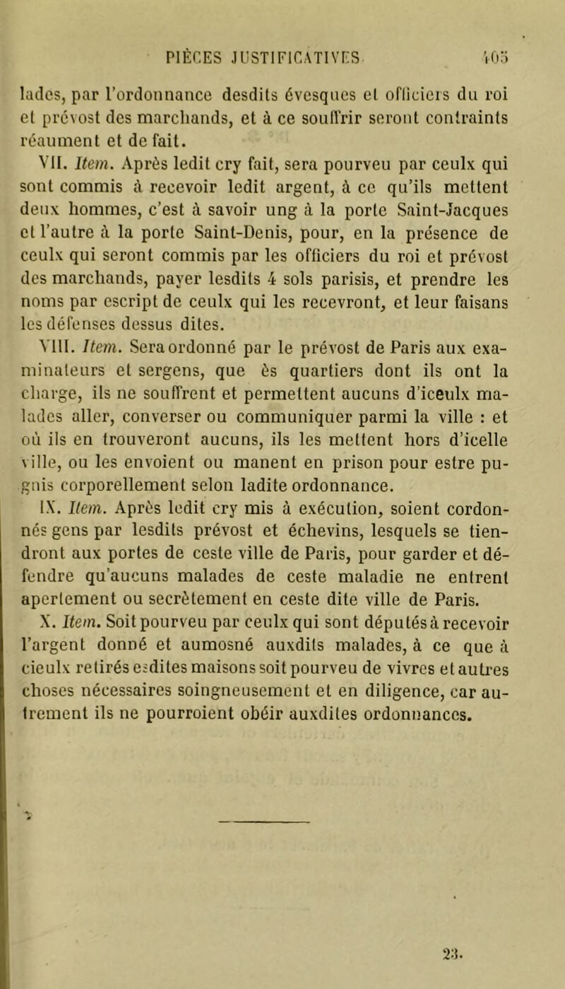 ladcs, par l’ordonnance desdits évesqnes et oflieiers dn roi et prévost des marchands, et à ce souffrir seront contraints réaument et de fait. VII. Item. Api’ès ledit cry fait, sera pourveu par ceulx qui sont commis à recevoir ledit argent, à ce qu’ils mettent deux hommes, c’est à savoir ung à la porte Saint-Jacques et l’autre à la porte Saint-Denis, pour, en la présence de ceulx qui seront commis par les officiers du roi et prcvost des marchands, payer lesdits 4 sols parisis, et prendre les noms par cscript de ceulx qui les recevront, et leur faisans les défenses dessus dites. VIII. Item. Sera ordonné par le prévost de Paris aux exa- minateurs et sergens, que ès quartiers dont ils ont la charge, ils ne souffrent et permettent aucuns d'iceulx ma- lades aller, converser ou communiquer parmi la ville : et où ils en trouveront aucuns, ils les mettent hors d’icelle ville, ou les envoient ou manent en prison pour estre pu- gnis corporellement selon ladite ordonnance. IX. Item. Après ledit cry mis à exécution, soient cordon- nés gens par lesdits prévost et échevins, lesquels se tien- dront aux portes de ceste ville de Paris, pour garder et dé- fendre qu’aucuns malades de ceste maladie ne entrent aperlement ou secrètement en ceste dite ville de Paris. X. Item. Soit pourveu par ceulx qui sont dépu tés à recevoir l’argent donné et aumosné auxdils malades, à ce que à cieulx retirés esdites maisons soit pourveu de vivres et autres choses nécessaires soingneusement et en diligence, car au- trement ils ne pourroient obéir auxdites ordonnances.