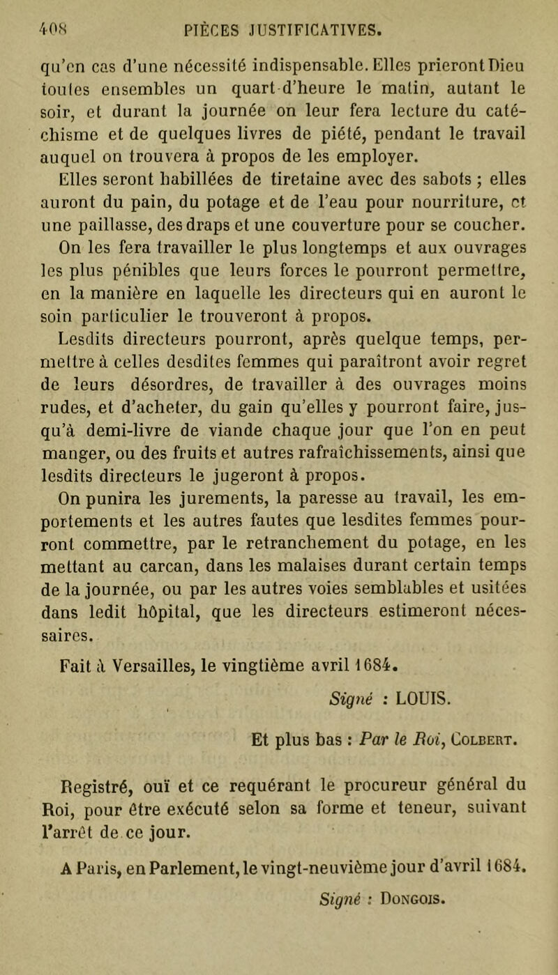 qu’en cas d’une nécessité indispensable. Elles prieront Dieu toules ensembles un quart d’heure le malin, autant le soir, et durant la journée on leur fera lecture du caté- chisme et de quelques livres de piété, pendant le travail auquel on trouvera à propos de les employer. Elles seront habillées de tiretaine avec des sabots ; elles auront du pain, du potage et de l’eau pour nourriture, et. une paillasse, des draps et une couverture pour se coucher. On les fera travailler le plus longtemps et aux ouvrages les plus pénibles que leurs forces le pourront permettre, en la manière en laquelle les directeurs qui en auront le soin particulier le trouveront à propos. Lesdits directeurs pourront, après quelque temps, per- mettre à celles desdites femmes qui paraîtront avoir regret de leurs désordres, de travailler à des ouvrages moins rudes, et d’acheter, du gain qu’elles y pourront faire, jus- qu’à demi-livre de viande chaque jour que l’on en peut manger, ou des fruits et autres rafraîchissements, ainsi que lesdits directeurs le jugeront à propos. On punira les jurements, la paresse au travail, les em- portements et les autres fautes que lesdites femmes pour- ront commettre, par le retranchement du potage, en les mettant au carcan, dans les malaises durant certain temps de la journée, ou par les autres voies semblables et usitées dans ledit hôpital, que les directeurs estimeront néces- saires. Fait à Versailles, le vingtième avril 1684. Signé : LOUIS. Et plus bas : Par le Boi, Colbert. Registré, ouï et ce requérant le procureur général du Roi, pour être exécuté selon sa forme et teneur, suivant l’arrêt de ce jour. A Paris, en Parlement, le vingt-neuvième jour d’avril 1684. Signé : Dongois.