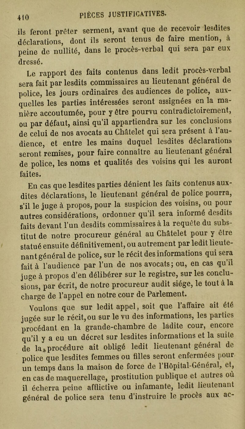 ils feront prêter serment, avant que de recevoir lesdites déclarations, dont ils seront tenus de faire mention, à peine de nullité, dans le procès-verbal qui sera par eux dressé. Le rapport des faits contenus dans ledit procès-verbal sera fait par lesdits commissaires au lieutenant général de police, les jours ordinaires des audiences de police, aux- quelles les parties intéressées seront assignées en la ma- nière accoutumée, pour y être pourvu contradictoirement, ou par défaut, ainsi qu’il appartiendra sur les conclusions de celui de nos avocats au Châtelet qui sera présent à l’au- dience, et entre les mains duquel lesdites déclarations seront remises, pour faire connaître au lieutenant général de police, les noms et qualités des voisins qui les auront faites. En cas que lesdites parties dénient les faits contenus aux- dites déclarations, le lieutenant général de police pourra, s’il le juge à propos, pour la suspicion des voisins, ou pour autres considérations, ordonner qu’il sera informé desdits faits devant l’un desdits commissaires à la requête du subs- titut de notre procureur général au Châtelet pour y être statué ensuite définitivement, ou autrement par ledit lieute- nant général de police, sur le récit des informations qui sera fait à l’audience par l’un de nos avocats; ou, en cas qu’il juge à propos d’en délibérer sur le registre, sur les conclu- sions, par écrit, de notre procureur audit siège, le tout à la charge de l’appel en notre cour de Parlement. Voulons que sur ledit appel, soit que l’affaire ait été jugée sur le récit,ou sur le vu des informations, les parties procédant en la grande-chambre de ladite cour, encore qu’il y a eu un décret sur lesdites informations et la suite de la*procédure ait obligé ledit lieutenant général de police que lesdites femmes ou filles seront enfermées pour un temps dans la maison de force de l’Hôpital-Général, et, en cas de maquerellage, prostitution publique et autres où il écherra peine afflictive ou infamante, ledit lieutenant général de police sera tenu d’instruire le procès aux ac-