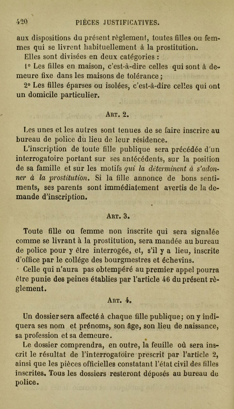 aux dispositions du présent règlement, toutes filles ou fem- mes qui se livrent habituellement à la prostitution. Elles sont divisées en deux catégories : 1° Les filles en maison, c’est-à-dire celles qui sont à de- meure fixe dans les maisons de tolérance ; 2° Les filles éparses ou isolées, c’est-à-dire celles qui ont un domicile particulier. Art. 2. Les unes et les autres sont tenues de se faire inscrire au bureau de police du lieu de leur résidence. L’inscription de toute fille publique sera précédée d'un interrogatoire portant sur ses antécédents, sur la position de sa famille et sur les motifs qui la déterminent à s’adon- ner à la •prostitution. Si la fille annonce de bons senti- ments, ses parents sont immédiatement avertis de la de- mande d’inscription. Art. 3. Toute fille ou femme non inscrite qui sera signalée comme se livrant à la prostitution, sera mandée au bureau de police pour y être interrogée, et, s’il y a lieu, inscrite d’office par le collège des bourgmestres et échevins. Celle qui n’aura pas obtempéré au premier appel pourra être punie des peines établies par l’article 46 du présent rè- glement. Art. 4e Un dossier sera affecté à chaque fille publique; on y indi- quera ses nom et prénoms, son âge, son lieu de naissance, sa profession et sa demeure. Le dossier comprendra, en outre, la feuille où sera ins- crit le résultat de l’interrogatoire prescrit par l’article 2, ainsi que les pièces officielles constatant l’état civil des filles inscrites. Tous les dossiers resteront déposés au bureau de police.