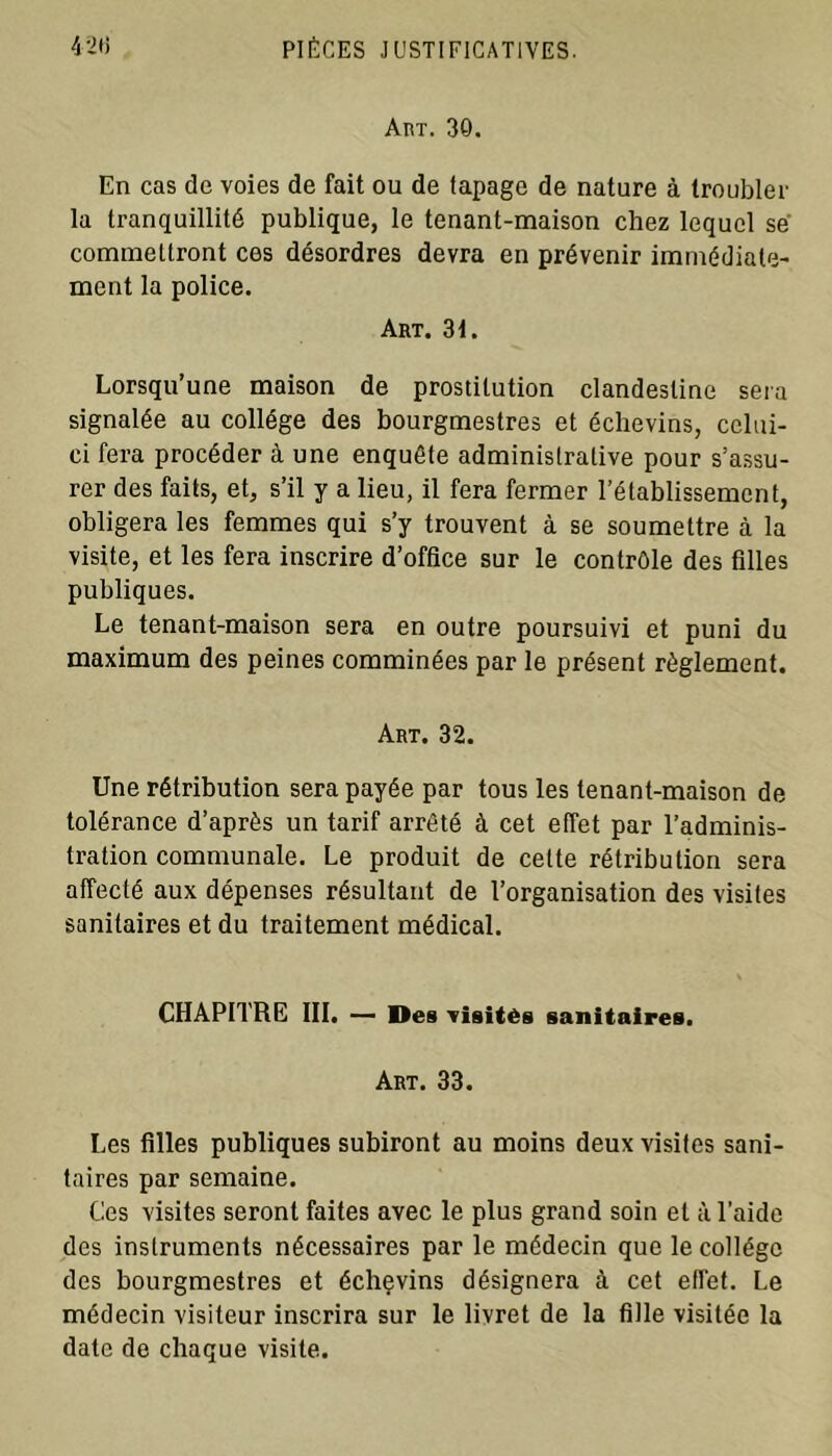 Art. 30. En cas de voies de fait ou de tapage de nature à troubler la tranquillité publique, le tenant-maison chez lequel se commettront ces désordres devra en prévenir immédiate- ment la police. Art. 31. Lorsqu’une maison de prostitution clandestine sera signalée au collège des bourgmestres et échevins, celui- ci fera procéder à une enquête administrative pour s’assu- rer des faits, et, s’il y a lieu, il fera fermer l’établissement, obligera les femmes qui s’y trouvent à se soumettre à la visite, et les fera inscrire d’office sur le contrôle des filles publiques. Le tenant-maison sera en outre poursuivi et puni du maximum des peines comminées par le présent règlement. Art. 32. Une rétribution sera payée par tous les tenant-maison de tolérance d’après un tarif arrêté à cet effet par l’adminis- tration communale. Le produit de celte rétribution sera affecté aux dépenses résultant de l’organisation des visites sanitaires et du traitement médical. CHAPITRE III. — Des visités sanitaires. Art. 33. Les filles publiques subiront au moins deux visites sani- taires par semaine. Ces visites seront faites avec le plus grand soin et à l’aide des instruments nécessaires par le médecin que le collège des bourgmestres et échçvins désignera à cet effet. Le médecin visiteur inscrira sur le livret de la fille visitée la date de chaque visite.