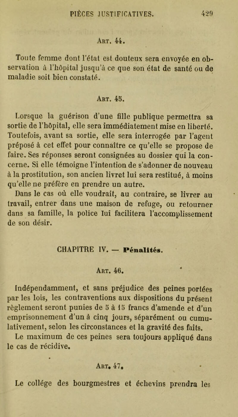 Art. 44. Toute femme dont l’état est douteux sera envoyée en ob- servation à l’hôpital jusqu’il ce que son état de santé ou de maladie soit bien constaté. Art. 45. Lorsque la guérison d’une fille publique permettra sa sortie de l’hôpital, elle sera immédiatement mise en liberté. Toutefois, avant sa sortie, elle sera interrogée par l’agent préposé à cet effet pour connaître ce qu’elle se propose de faire. Ses réponses seront consignées au dossier qui la con- cerne. Si elle témoigne l’intention de s’adonner de nouveau à la prostitution, son ancien livret lui sera restitué, à moins qu’elle ne préfère en prendre un autre. Dans le cas où elle voudrait, au contraire, se livrer au travail, entrer dans une maison de refuge, ou retourner dans sa famille, la police lui facilitera l’accomplissement de son désir. CHAPITRE IV. — Pénalités. Art. 46. Indépendamment, et sans préjudice des peines portées par les lois, les contraventions aux dispositions du présent règlement seront punies de 5 à 15 francs d’amende et d’un emprisonnement d’un à cinq jours, séparément ou cumu- lativement, selon les circonstances et la gravité des faits. Le maximum de ces peines sera toujours appliqué dans le cas de récidive. Art, 47, Le collège des bourgmestres et échevins prendra les