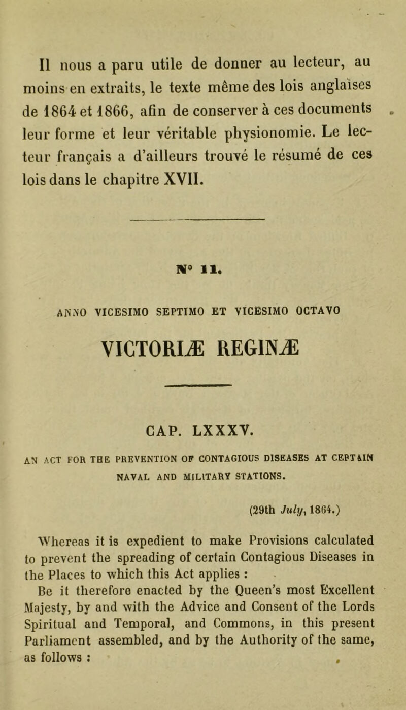 moins en extraits, le texte même des lois anglaises de 1864 et 1866, afin de conserver à ces documents leur forme et leur véritable physionomie. Le lec- teur fiançais a d’ailleurs trouvé le résumé de ces lois dans le chapitre XVII. 11. AIN .N O VICESIMO SEPTIMO ET VICESIMO OCTAVO VICTORIÆ REGINÆ CAP. LXXXY. AN ACT FOR THE PREVENTION OP CONTAGIOUS D1SEASES AT CERTAIN NAVAL AND MIL1TARÏ STATIONS. (29th July, 18G4.) Whereas it is expédient to make Provisions calculated to prevent the spreading of certain Contagious Diseases in the Places to which this Act applies : Be it tlierefore enacted by the Queen’s most Excellent Majesty, by and with the Advice and Consent of the Lords Spiritual and Temporal, and Commons, in this présent Parliament assembled, and by the Authority of the same, as follows :