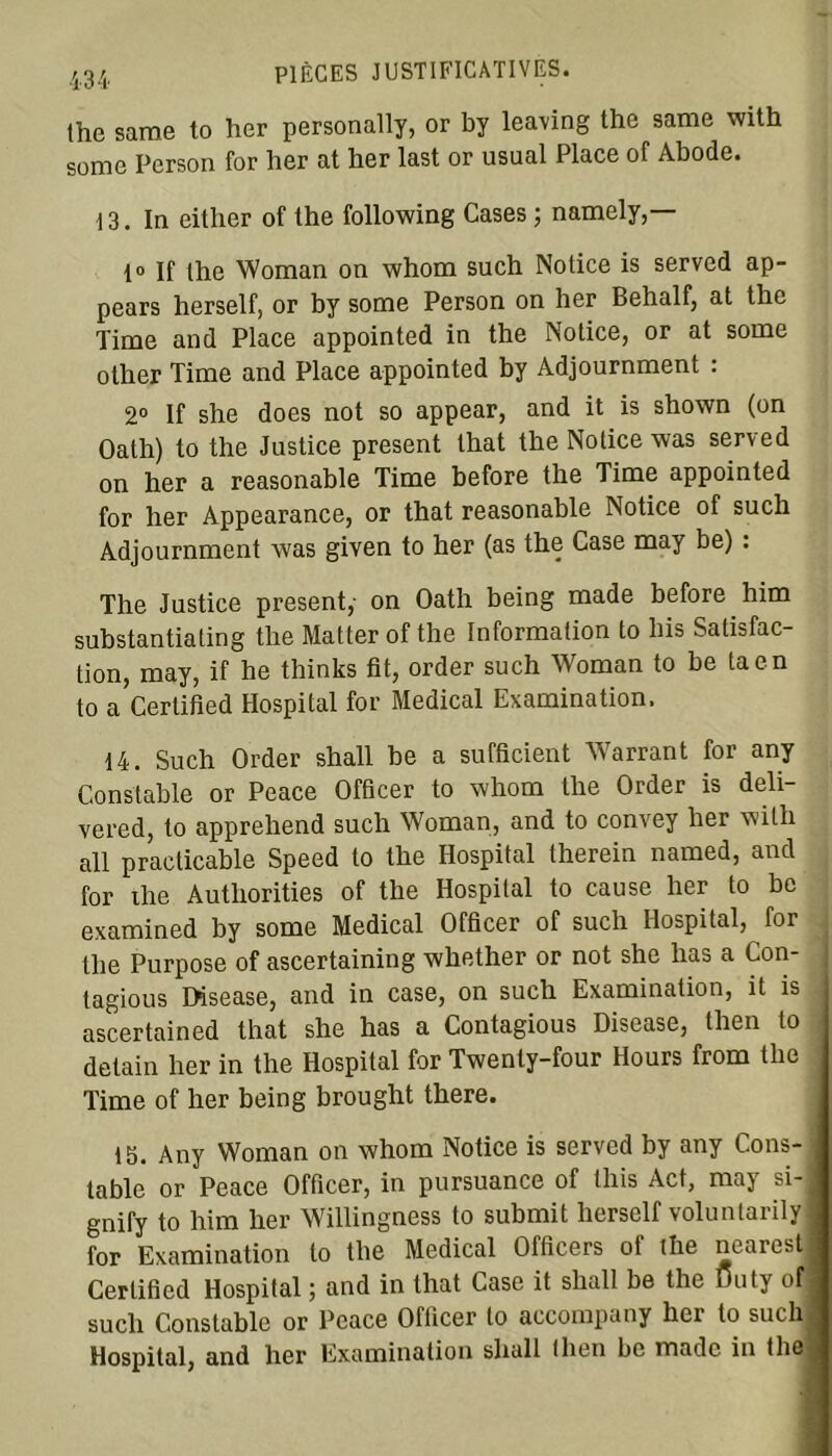 the sarae to her personally, or by leaving the same with some Person for her at ber last or usual Place of Abode. i 3. In either of the following Cases ; namely,— 1° If the Woman on whom such Notice is served ap- pears herself, or by some Person on her Behalf, at the Time and Place appointed in the Notice, or at some olher Time and Place appointed by Adjournment : 2° If she does not so appear, and it is shown (on Oath) to the Justice présent that the Notice was served on her a reasonable Time before the Time appointed for her Appearance, or that reasonable Notice of such Adjournment was given to her (as the Case may be) : The Justice présent, on Oath being made before him substantiating the Matter of the Information to lus Satisfac- tion, may, if he thinks fit, order such Woman to be ta en to a Certified Hospital for Medical Examination. 14. Such Order shall be a sufficient Warrant for any Constable or Peace Officer to whom the Order is deli- vered, to apprehend such Woman, and to convey her with ail practicable Speed to the Hospital therein named, and for the Authorities of the Hospital to cause her to be examined by some Medical Officer of such Hospital, for the Purpose of ascertaining whether or not she lias a Con- tagious Disease, and in case, on such Examination, it is ascertained that she has a Contagious Disease, then to detain her in the Hospital for Twenty-four Hours from the Time of her being brought there. 15. Any Woman on whom Notice is served by any Cons- table or Peace Officer, in pursuance of this Act, may si- gnify to him her Willingness to submit liersclf voluntarily for Examination to the Medical Officers of the nearest Certified Hospital ; and in that Case it shall be the Duty of] such Constable or Peace Officer to accompany her to such Hospital, and lier Examination shall (lien be madc in the