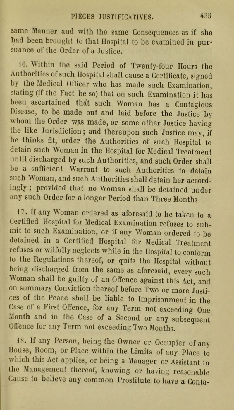 snrae Manner and with lhe samc Conséquences as if slie had been brought lo (liât Hospital to be examined in pur- suance of the Order of a Justice. !G. Within the said Period of Twenty-four Hours lhe Authonties of such Hospital sliall cause a Ccrtificale, signed by the Medical Officer who has made such Examination, slating (if the Fact be so) that on such Examination il lias been ascerlained that such Woman has a Contagious Discase, to be made out and laid before the Justice by wliorn the Order was made, or some olher Justice having the like Juridiction ; and lhereupon such Justice may, if hc thinks fit, order the Authorities of such Hospital (o detain such Woman in the Hospital for Medical Treatment until discharged by such Authorities, and such Order shall be a sufficient Warrant to such Authorities to detain such AA oman, and such Authorities shall detain her accord- er •> provided that no AA oman shall be delained under nny such Order for a longer Period than Three Montlis 17. If any AVoman ordered as aforesaid to be taken (o a Certified Hospital for Medical Examination refuses to sub- mit to such Examinalion, or if any AVoman ordered to be detained in a Certified Hospital for Medical Treatment refuses or wilfully neglects while in the Hospital to conform to the Régulations thereof, or quits the Hospital without being discharged from the same as aforesaid, every such AVoman shall be guilty of an Offence against this Act, and on summary Conviction thereof before Two or more Justi- ces of the Peace shall be liable to Imprisonmont in the Case of a First Offence, for any Term not exceeding One Month and in lhe Case of a Second or any subséquent Offence for any Term not exceeding Two Months. 13. If any Person, being the Owner or Occupier of any Ilouse, Room, or Place within the Limils of any Place to wliicli this Act applies, or being a Manager or Assistant in the Management thereof, knowing or having reasonable Cause to believe any common Proslitute to bave a Conta-