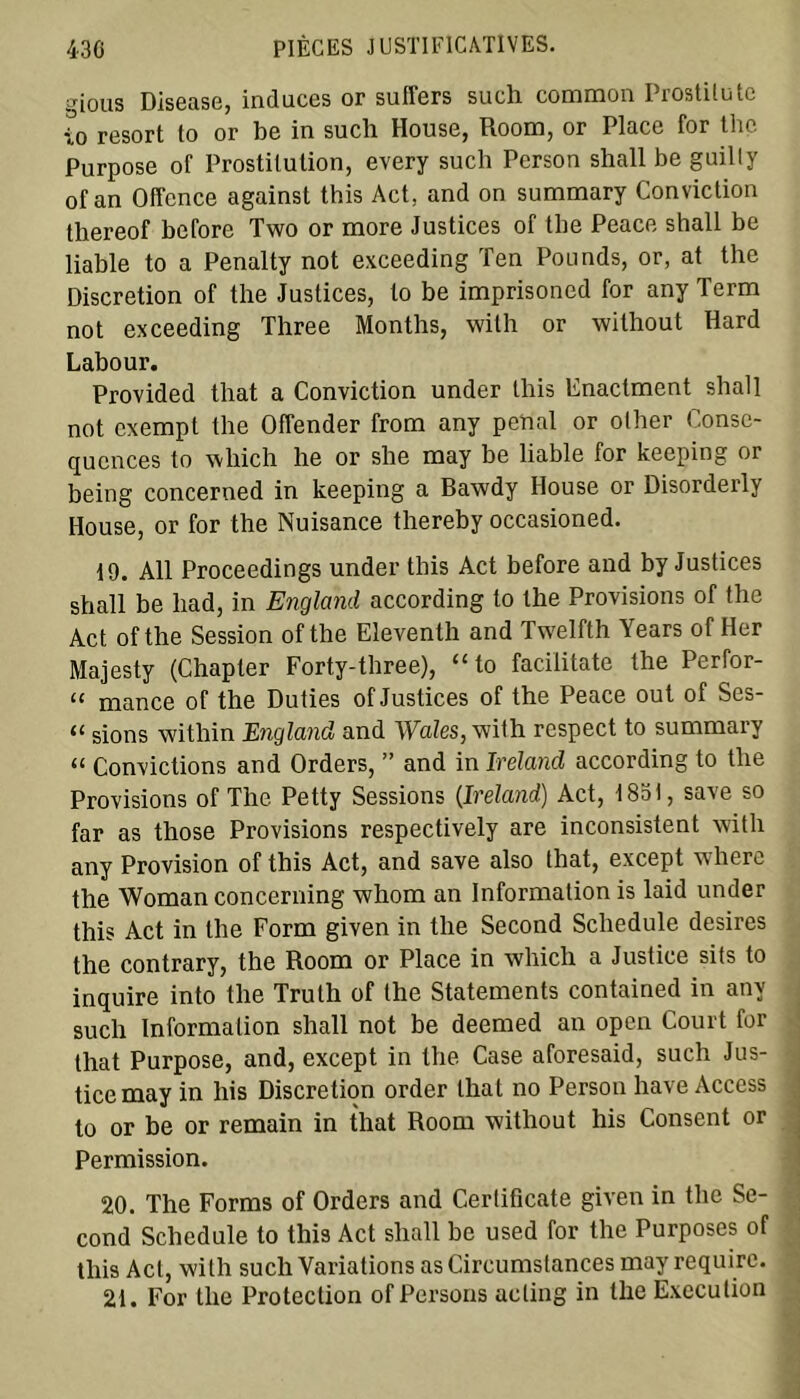 gious Disease, induces or suffers such common Prostilutc 10 resort lo or be in such House, Room, or Place for thç Purpose of Prostitution, every such Person shall be guilly of an Offence against this Act, and on summary Conviction thereof before Two or more Justices of the Peace shall be liable to a Penalty not exceeding Ten Pounds, or, at the Discrétion of the Justices, to be imprisoned for any Term not exceeding Three Months, with or without Hard Labour. Provided that a Conviction under this Fnactment shall not exempt the Offender from any penal or other Consé- quences to which he or she may be liable for keeping or being concerned in keeping a Bawdy House or Disorderly House, or for the Nuisance thereby occasioned. 19. Ail Proceedings under this Act before and by Justices shall be had, in England according to the Provisions of the Act of the Session of the Eleventh and Twelfth Years of Her Majesty (Chapter Forty-three), “to facilitate the Perfor- “ mance of the Duties of Justices of the Peace out of Ses- 11 sions within England and Wales, with respect to summary “ Convictions and Orders, ” and in Ireland according to the Provisions of The Petty Sessions (Ireland) Act, 1831, save so far as those Provisions respectively are inconsistent with any Provision of this Act, and save also that, except where the Woman concerning whom an Information is laid under this Act in the Form given in the Second Schedule desires the contrary, the Room or Place in which a Justice sits to inquire into the Trulh of the Statements contained in any such Information shall not be deemed an open Court for that Purpose, and, except in the Case aforesaid, such Jus- tice may in his Discrétion order that no Person hâve Access to or be or remain in that Room without his Consent or Permission. 20. The Forms of Orders and Certifîcate given in the Se- cond Schedule to this Act shall be used for the Purposes of this Act, with such Variations as Circumslances may require. 21. For the Protection of Persons aeling in the Execution